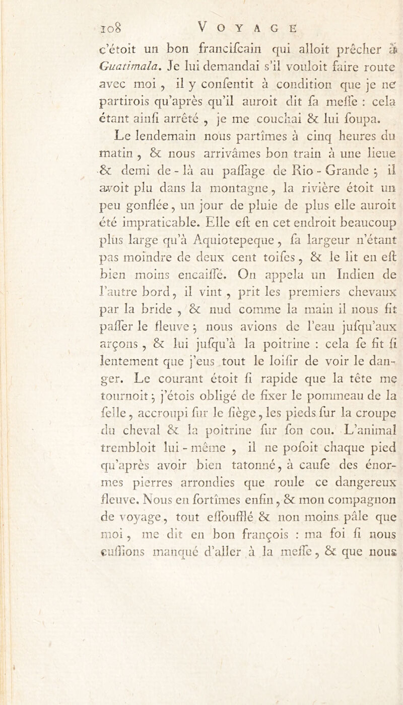 c’étoit un bon francifcain qui alloit prêcher Guatimala» Je lui demandai s’il vouloir faire route avec moi , il y confentit à condition que je ne partirois qu’après qu’il auroit dit fa melTe : cela étant ainli arrêté , je me couchai & lui foupa. Le lendemain nous partîmes à cinq heures du matin , & nous arrivâmes bon train à une lieue & demi de - là au palTage de Rio - Grande ^ il avoir plu dans la montagne ^ la rivière étoit un peu gonflée ^ un jour de pluie de plus elle auroit été impraticable. Elle eh: en cet endroit beaucoup plus large qu’à Aquiotepeqiie, fa largeur n’étant pas moindre de deux cent îoifcs ^ & le lit en eh: bien moins encailfé. On appela un Indien de l’autre bord, il vint , prit les premiers chevaux par la bride , & nud comme la main il nous fit palTer le fleuve nous avions de l’eau jufqu’aiix arçons , & lui jufqu’à la poitrine : cela fe fit fi lentement que j’eus tout le loifir de voir le dan- ger. Le courant étoit fi rapide que la tête me tournoit ^ j’étois obligé de fixer le pommeau de la felle, accroupi fur le fiège, les pieds fur la croupe du cheval & la poitrine fur fon cou. L’animal trembloit lui - même ^ il ne pofoit chaque pied qu’apres avoir bien tâtonné, à caufe des énor- mes pierres arrondies que roule ce dangereux fleuve. Nous en fortîmes enfin, & mon compagnon de voyage, tout elfoufilé & non moins pâle que moi, me dit en bon françois : ma foi fi nous euhions manqué d’aller à la meife, & que nous