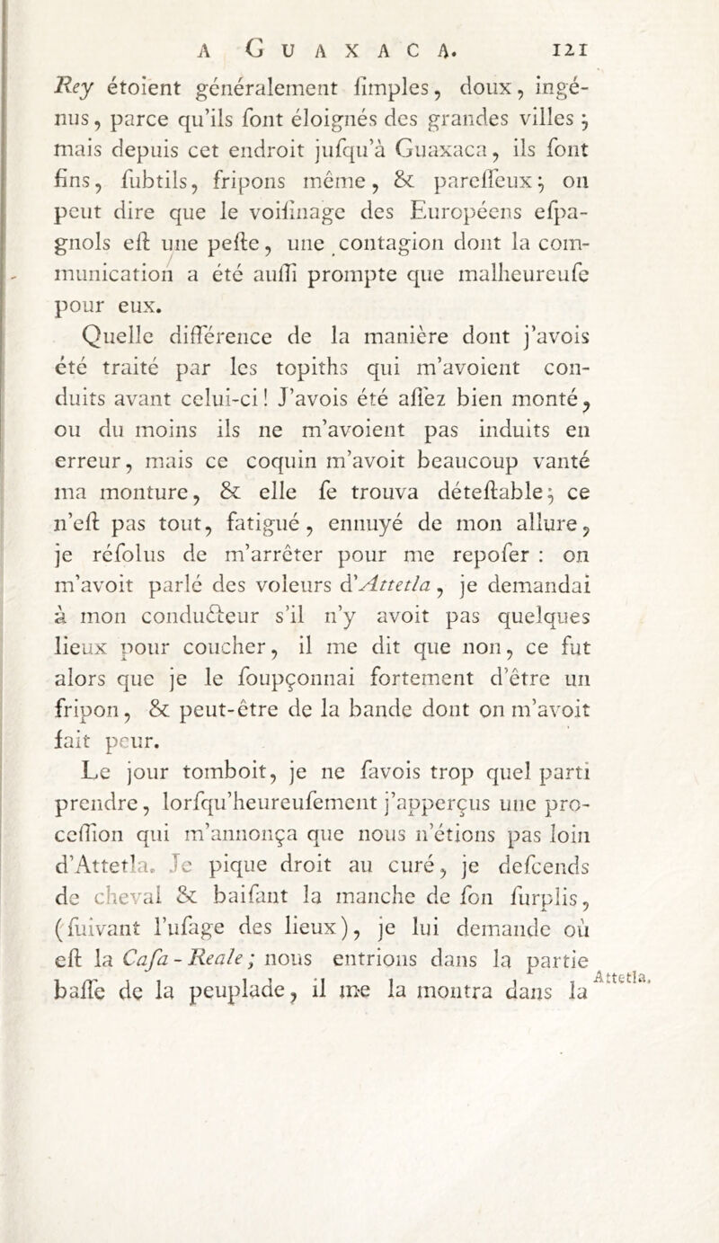 Rey étoîent généralement limples, doux, ingé- nus , parce qu’ils font éloignés des grandes villes ^ mais depuis cet endroit jufqu’à Guaxaca, ils font fins, fubtils, fripons meme, & parelfeiix ^ on peut dire que le voifinage des Européens efpa- gnols elf une pelle, une contagion dont la com- munication a été aullî prompte que mallieureufe pour eux. Quelle différence de la manière dont j’avois été traité par les topiths qui m’avoicnt con- duits avant celui-ci! J’avois été alléz bien monté^ ou du moins ils ne m’avoient pas induits en erreur, mais ce coquin m’avoit beaucoup vanté ma monture, & elle fe trouva déteflable^ ce n’efl pas tout, fatigué, ennuyé de mon allure, je réfolus de m’arrêter pour me repofer ; on m’avoit parlé des voleurs à'Attetla, je demandai à mon conduéLeiir s’il n’y avoit pas quelques lieux pour coucher, il me dit que non, ce fut alors que je le foupçonnai fortement d’être un fripon, & peut-être de la bande dont on m’avoit fait peur. Le jour tomboit, je ne favois trop quel parti prendre, lorfqu’heureufement j’apperçus une pro- ccffion qui m’annonça que nous n’étions pas loin d’Attetla. Je pique droit au curé, je defeends de cheval & baifant la manche de fon furpîis, ('fuivant l’ufage des lieux), je lui demande où eft \r Cafa - Reaîe ; nous entrions dans la partie baffe de la peuplade, il me la montra dans la