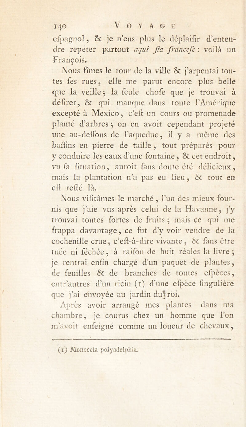 efpagnol ^ & je n’eus plus le déplaifir d’enten- dre repéter partout aqui fta francefe : voilà un François. Nous fîmes le tour de la ville & j’arpentai tou- tes fes rues, elle me parut encore plus belle que la veille ^ la feule chofe que je trouvai à délirer, & qui manque dans toute l’Amérique excepté à Mexico, c’eft un cours ou promenade planté d’arbres ^ on en avoit cependant projeté une au-delfous de Taqueduc, il y a même des badins en pierre de taille, tout préparés pour y conduire les eaux d’une fontaine, & cet endroit, vu fa lituation, auroit fans doute été délicieux, mais la plantation n’a pas eu lieu, & tout en ed; redé là. Nous vilitâmes le marché , l’un des mieux four- nis que j’aie vus après celui de la Havanne, j’y trouvai toutes fortes de fruits ^ mais ce qui me frappa davantage, ce fut d’y voir vendre de la cochenille crue, c’ed-à-dire vivante , &: fans être tuée ni féchée, à raifon de huit réales la livre ^ je rentrai enfin chargé d’un paquet de plantes, de feuilles & de branches de toutes efpèces, entr’autres d’un ricin (i) d’une efpèce fingulière que j’ai envoyée au jardin du1 roi. Après avoir arrangé mes plantes dans ma chambre, je courus chez un homme que l’on m’avoit enfeigné comme un loueur de chevaux, (i) Monoccia polyadelphia.