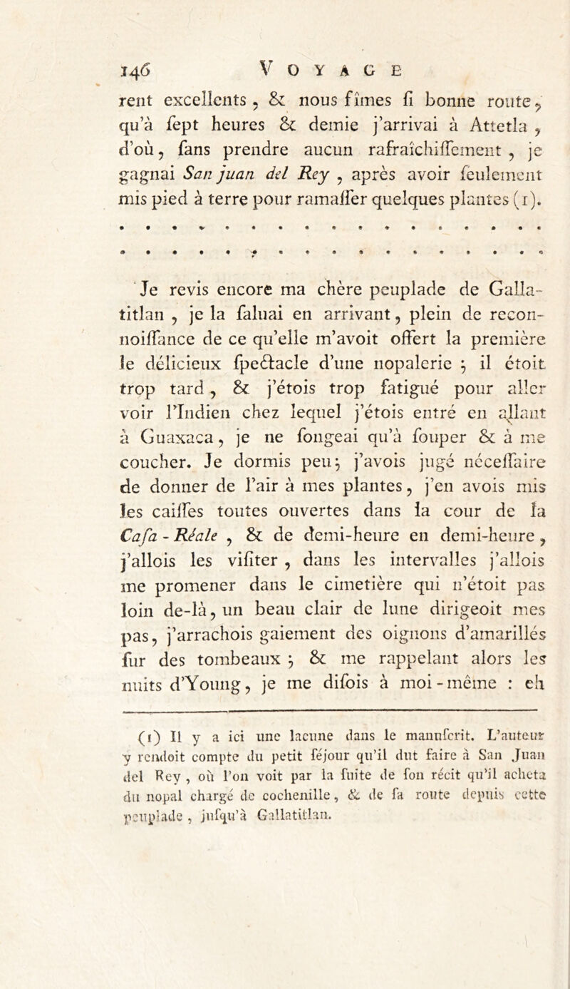 rent excellents. &: nous fîmes fi bonne route^ qu’à fept heures Sc demie j’arrivai à Attetla ^ d’où 5 fans prendre aucun rafraîchüTement , je gagnai Sa/z juan del Rey ^ après avoir feulement mis pied à terre pour ramalfer quelques plantes (i). Je revis encore ma chère peuplade de Galla- titlan 5 je la faluai en arrivant, plein de recon- iioifTance de ce qu’elle m’avoit offert la première le délicieux fpeèfacle d’une nopalerie ^ il étoit trop tard, j’étois trop fatigué pour aller voir l’Indien chez lequel j’étois entré en allant à Guaxaca, je ne fongeai qu’à fouper & à me coucher. Je dormis peu^ j’avois jugé nécelfaire de donner de l’air à mes plantes, j’en avois mis les caiffes toutes ouvertes dans ia cour de îa Cafa ~ Réale , &: de demi-heure en demi-heure, j’allois les vifiter , dans les intervalles j’allois me promener dans le cimetière qui n’étoit pas loin de-là,un beau clair de lune dirigeoit mes pas, j’arrachois gaiement des oignons d’ainarillés fur des tombeaux ^ & me rappelant alors les nuits d’Young, je me difois à moi-même : eh (i) Il y a ici une lacune dans le manuferit. L’auteur y rendoit compte du petit féjoiir qu’il dut faire à San Juan del Rey , où l’on voit par la fuite de fon récit qu’il acheta du nopal chargé de cochenille, & de fa route depuis cette peuplade , jufqu’à Gallatitlan.