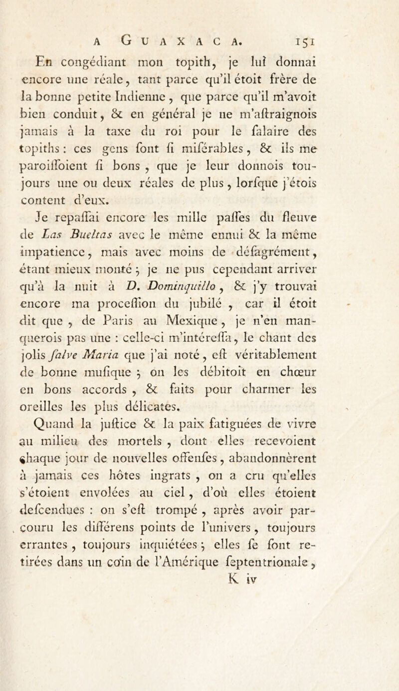 En congédiant mon topith, je lui donnai encore une réalc, tant parce qu’il étoit frère de la bonne petite Indienne , que parce qu’il m’avoit bien conduit, ôc en général je ne m’aftraignois jamais à la taxe du roi pour le falaire des topiths : ces gens font fi miférables , &: ils me paroiiroient fi bons , que je leur donnois tou- jours une ou deux réales de plus, lorfque j’étois content d’eux. Je repaiTai encore les mille paifes du fleuve de Las Buütas avec le même ennui & la meme impatience, mais avec moins de < défagrénient, étant mieux monté ^ je ne pus cependant arriver qu’à la nuit à D, DominqiiiUo, & j’y trouvai encore ma procefiîon du jubilé , car il étoit dit que , de Paris au Mexique , je n’en man- querois pas une : celle-ci m’intéreffa, le chant des jolis falve Maria que j’ai noté, cfi: véritablement de bonne mufique ^ on les débitoît en chœur en bons accords , & faits pour charmer les oreilles les plus délicates. Quand la juftice & la paix fatiguées de vivre au milieu des mortels , dont elles recevoient chaque jour de nouvelles offenfes, abandonnèrent à jamais ces liôtes ingrats , 011 a cru qu’elles s’étoient envolées au ciel, d’où elles étoient defeendues : on s’efi: trompé , après avoir par- . couru les difiérens points de l’univers , toujours errantes , toujours inquiétées ^ elles fe font re- tirées dans un co*in de l’Amérique feptentrionale, K iv