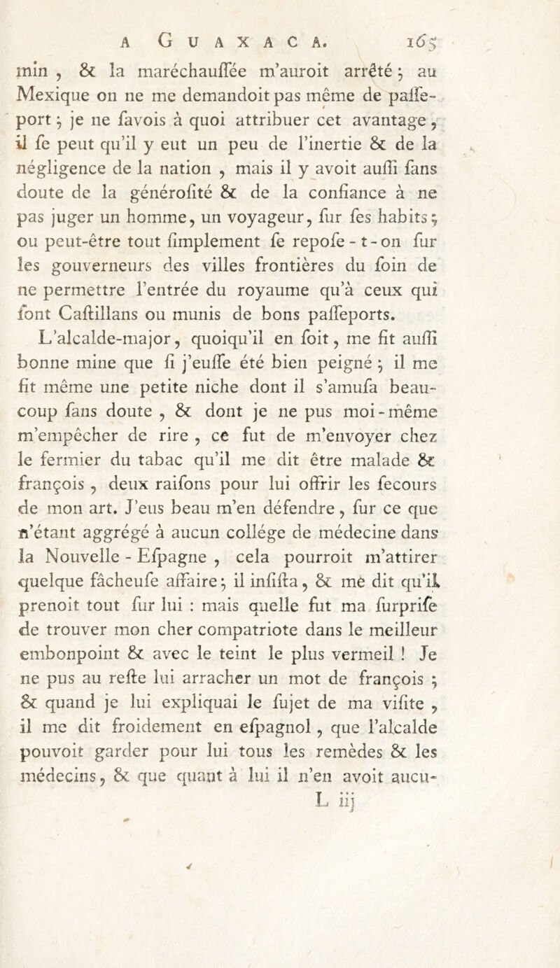 min , & la maréchaufTée m’auroit arrêté \ au Mexique on ne me demandoit pas même de paife- port ^ je ne favois à quoi attribuer cet avantage, il fe peut qu’il y eut un peu de l’inertie & de la négligence de la nation , mais il y avoit aufli fans doute de la générofîté & de la confiance à ne pas juger un homme, un voyageur, fur fes habits; ou peut-être tout fimplement fe repofe-t-on fur les gouverneurs des villes frontières du foin de ne permettre l’entrée du royaume qu’à ceux qui font Caftillans ou munis de bons palfeports. L’alcalde-major, quoiqu’il en foit, me fit aufiî bonne mine que fi j’eulfe été bien peigné ; il me fit même une petite niche dont il s’amufa beau- coup fans doute , & dont je ne pus moi-même m’empêcher de rire , ce fut de m’envoyer chez le fermier du tabac qu’il me dit être malade 6c françois , deux raifons pour lui offrir les fecours de mon art. J’eus beau m’en défendre, fur ce que n’étant aggrégé à aucun collège de médecine dans la Nouvelle - Efpagne , cela pourroit m’attirer quelque fâcheufe affaire ^ il infifta, & me dit qu’il prenoit tout fur lui : mais quelle fut ma furprife de trouver mon cher compatriote dans le meilleur embonpoint &: avec le teint le plus vermeil ! Je ne pus au refte lui arracher un mot de françois ; & quand je lui expliquai le fujet de ma vifite , il me dit froidement en efpagnol, que l’alcalde pouvoit garder pour lui tous les remèdes 6c les médecins, 6c que quant à lui il n’en avoit aucu- L iij