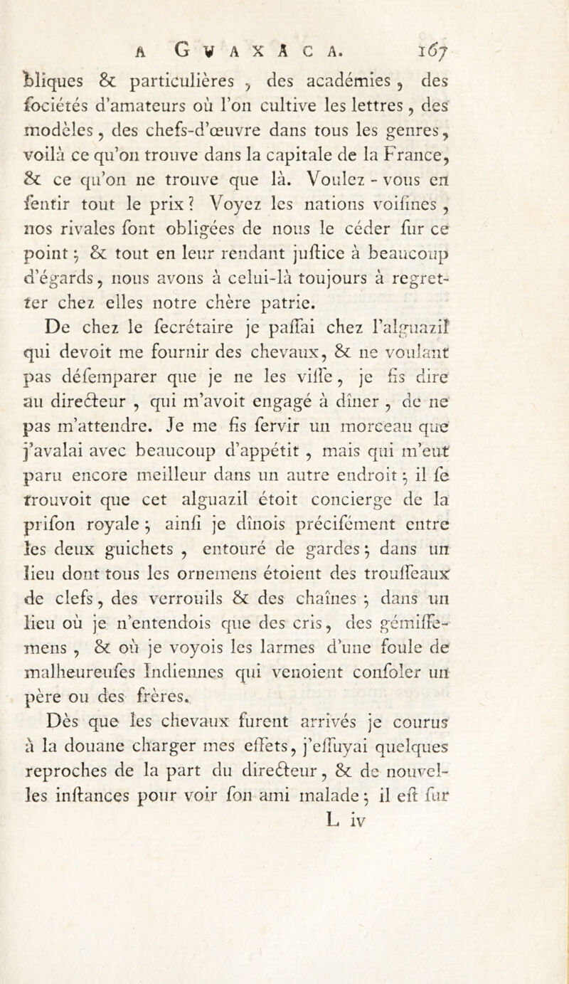 Cliques & particulières y des académies , des fociétés d’amateurs où l’on cultive les lettres y des modèles, des chefs-d’œuvre dans tous les genres, voilà ce qu’on trouve dans la capitale de la France, & ce qu’on ne trouve que là. Voulez - vous en fentir tout le prix ? Voyez les nations voifines , nos rivales font obligées de nous le céder fur ce point y & tout en leur rendant juftice à beaucoup d’égards, nous avons à celui-là toujours à regret- ter chez elles notre chère patrie. De chez le fecrétaire je paiTai chez l’algiiazil qui devoir me fournir des chevaux, & ne voulant pas défeinparer que je ne les ville, je lis dire au directeur , qui m’avoit engagé à dîner , de ne pas m’attendre. Je me fis fervir un morceau que i’avalai avec beaucoup d’appétit , mais qui m’eut paru encore meilleur dans un autre endroit y il fe trouvoit que cet alguazil étoit concierge de la prifon royale y ainli je dînois précifément entre les deux guichets , entouré de gardes y dans un lieu dont tous les ornemens étoient des troulfeaux de clefs, des verrou ils & des chaînes ^ dans un lieu où je n’entendois que des cris, des gémilFe- mens , & où je voyois les larmes d’une foule de malheureufes îndiennes qui venoient confoler un père ou des frères. Dès que les chevaux furent arrivés je courus à la douane charger mes effets, j’effuyai quelques reproches de la part du direéteur, & de nouvel- les inftances pour voir fon ami malade ^ il eif fur