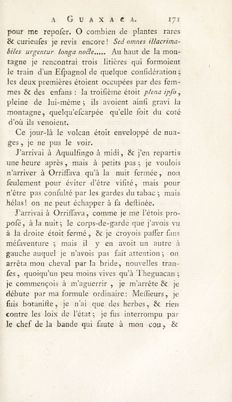 pour me repofer. O combien de plantes rares & curieufes je revis encore ! Sed omnes illacrima- biUs urgentur longa nocle Au haut de la mon- tagne je rencontrai trois litières qui formoient ie train d’un Efpagnol de quelque confidération ^ les deux premières étoient occupées par des fem- mes & des enfans : la troifième étoit phna ipfo ^ pleine de lui-même ^ ils avoient ainli gravi la montagne, queîqu’efcàrpée qu’elle foit du coté d’où ils venoient. Ce jour-là le volcan étoit enveloppé de nua- ges , je ne pus le voir. J’arrivai à Aquulfîngo à midi, & j’en repartis une heure après, mais à petits pas je voulois n’arriver à OrrifTava qu’à la nuit fermée, non feulement pour éviter d’être vifité, mais pour ïi’être pas confulté par les gardes du tabac ^ mais hélas! on ne peut échapper à fa delfinée. J’arrivai à Orrifîava, comme je me l’étois pro- pofé, à la nuit^ le corps-de-garde que j’avois vu à la droite étoit fermé , & je croyois palTer fans méfaventure ^ mais il y en avoit un autre à gauche auquel je n’avois pas fait attention ^ on arrêta mon cheval par la bride, nouvelles tran- fes, quoiqu’un peu moins vives qu’à I heguacan ; je commençois à m’aguerrir , je m’arrête & je débute par ma formule ordinaire: Meilleurs, je fuis botanifte, je ifai que des herbes, & rien contre les loix de l’état ^ je fus interrompu par le chef de la bande qui faute à mon cou y &