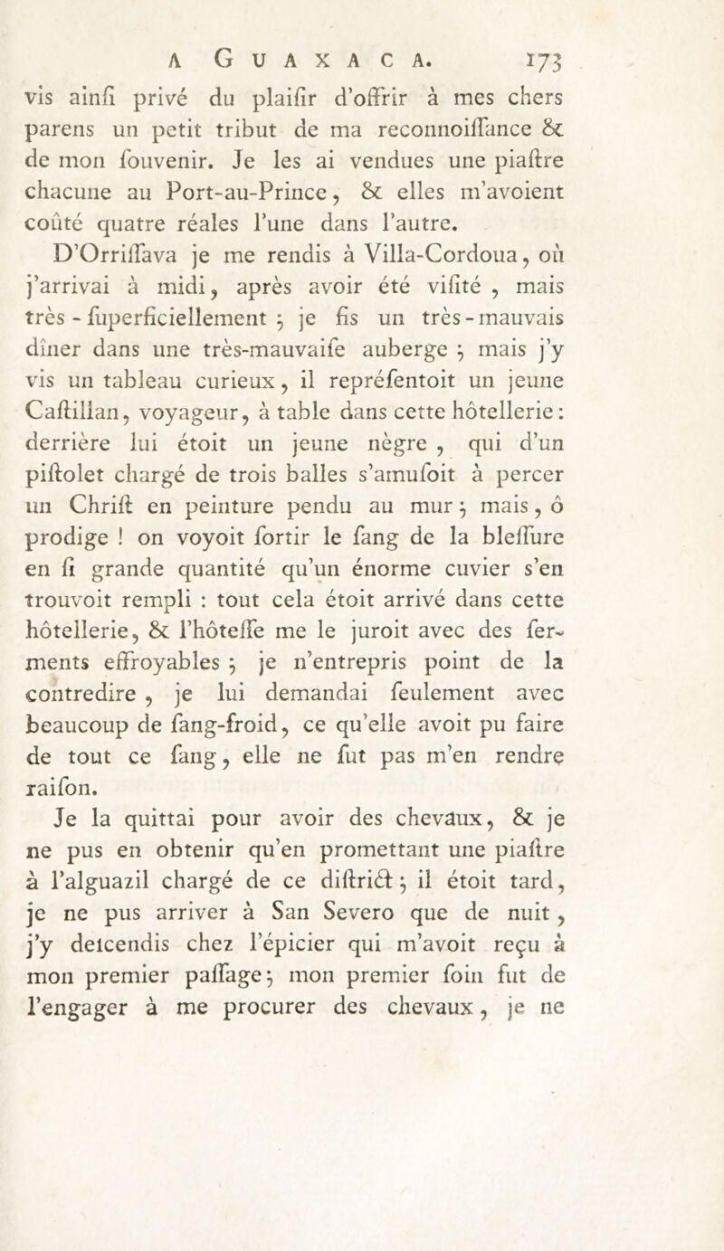 vis ainfî privé du plaifir d’offrir à mes chers pareils un petit tribut de ma reconnoilfance 8c de mon fouvenir. Je les ai vendues une piaftre chacune au Port-au-Prince, & elles m’avoient coûté quatre réales l’une dans l’autre. D’Orrilfava je me rendis à Villa-Cordoua, où j’arrivai à midi, après avoir été vifîté , mais très - fuperficiellement 3 je fis un très - mauvais dîner dans une très-mauvaife auberge ^ mais j’y vis un tableau curieux, il repréfentoit un jeune Caflillan, voyageur, à table dans cette hôtellerie: derrière lui étoit un jeune nègre , qui d’un piftolet chargé de trois balles s’amufoit à percer un Chrift en peinture pendu au mur ^ mais, ô prodige ! on voyoit fortir le fang de la bleffurc en fi grande quantité qu’un énorme cuvier s’en trouvoit rempli : tout cela étoit arrivé dans cette hôtellerie, 8c l’hôtefTe me le juroit avec des fer- ments effroyables ^ je n’entrepris point de la contredire , je lui demandai feulement avec beaucoup de fang-froid, ce qu’elle avoit pu faire de tout ce fang, elle ne fut pas m’en rendre raifon. Je la quittai pour avoir des chevaux, 8c je ne pus en obtenir qu’en promettant une piaftre à l’alguazil chargé de ce diftriéf: ^ il étoit tard, je ne pus arriver à San Severo que de nuit, j’y delcendis chez l’épicier qui m’avoit reçu à mon premier paffage^ mon premier foin fut de l’engager à me procurer des chevaux, je ne