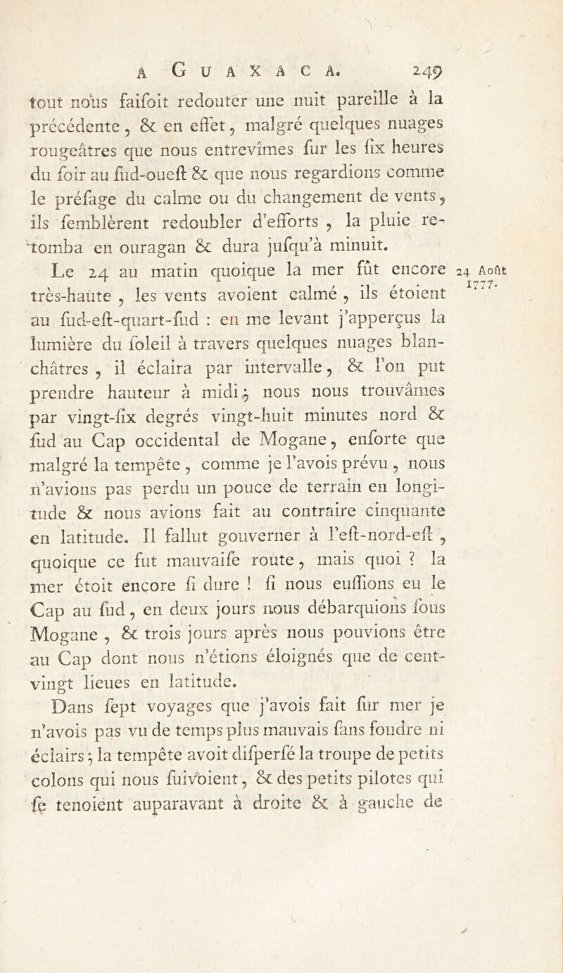 tout noiis faifoit redouter une nuit pareille a la précédente 5 & en effet, malgré quelques nuages rougeâtres que nous entrevîmes fur les lix heures du foir au fud-oueft &: que nous regardions comme le préfage du calme ou du changement de vents, ils femblèrent redoubler d’efforts , la pluie re- tomba en ouragan & dura jufqu’à minuit. Le 24 au matin quoique la mer fût encore 24 Août très-haute , les vents avoient calmé , ils étoient au fud-ell-quart-fud : en me levant j’apperçus la lumière du foleil à travers quelques nuages blan- châtres , il éclaira par intervalle, & l’on put prendre hauteur à midi,^ nous nous trouvâmes par vingt-iix degrés vingt-huit minutes nord & fud au Cap occidental de Mogane, enforte que malgré la tempête , comme je l’avois prévu , nous n’avions pas perdu un pouce de terrain en longi- tude & nous avions fait au contraire cinquante en latitude. Î1 fallut gouverner à l’eft-nord-ell: , quoique ce fut mauvaife route, mais quoi ? la mer étoit encore fi dure ! fi nous euffions eu le Cap au fud, en deux jours nous débarquions fous Mogane , ^ trois jours après nous pouvions être au Cap dont nous n’étions éloignés que de cent- vingt lieues en latitude. Dans fept voyages que j’avois fait fur mer je n’avois pas vu de temps plus mauvais fans foudre ni éclairs ^ la tempête avoit difperfé la troupe de petits colons qui nous fuivoient, & des petits pilotes qui fç tenoient auparavant à droite & à gauche de