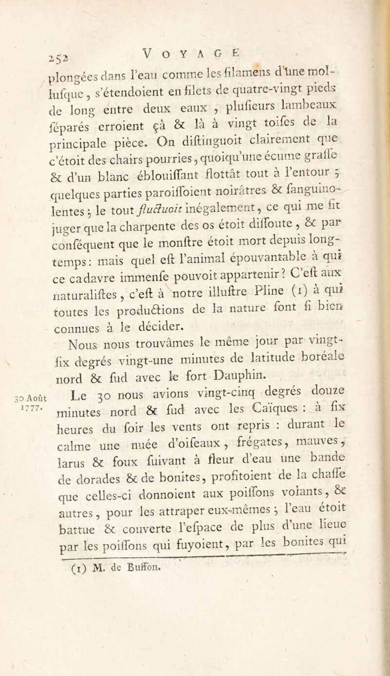 plongées dans l’eau comme lesfilamens d’iinemol- iufque 5 s’étendoient en filets de quatre-vingt pieds de long entre deux eaux , plufieurs lambeaux réparés erroient çà & là à vingt toifcs de la principale pièce. On diftinguoit clairement que c’etoit des chairs pourries, quoiqu une écume graffe êc d’un blanc éblouiffant flottât tout a 1 entour ^ quelques parties paroilToient noirâtres ôc fanguino-^ lentes ^ le tout fluSuoit inégalement, ce qui me ht juger que la charpente des os étoit dilFoute , &: par conféquent que le monftre étoit mort depuis long- temps : mais quel eft l’animal epouvanîabie a qui ce cadavre immenfe pouvoit appartenir? C eft aux naturaliftes 5 c’eft à notre illuftre Pline (i) à qui toutes les productions de la nature font ft bien- connues à le décider. Nous nous trouvâmes le même jour par vingt- fix degrés vingt-une minutes de latitude boréale nord & fud avec le fort Dauphin. O Août Le 30 nous avions vingt-cinq degrés douze minutes nord & fud avec les Caïques . a fix heures du foir les vents ont repris : durant le calme une nuée d’oifeaux ^ frégates, mauves ^ larus & foux fuivant à fleur d’eau une bande de dorades & de bonites, profttoient de la chafte que celles-ci donnoient aux poiftbns volants, autres, pour les attraper eux-mêmes ^ l’eau étoit battue & couverte l efpace de plus d une lieue par les poiftbns qui fuyoient, par les bonites qui