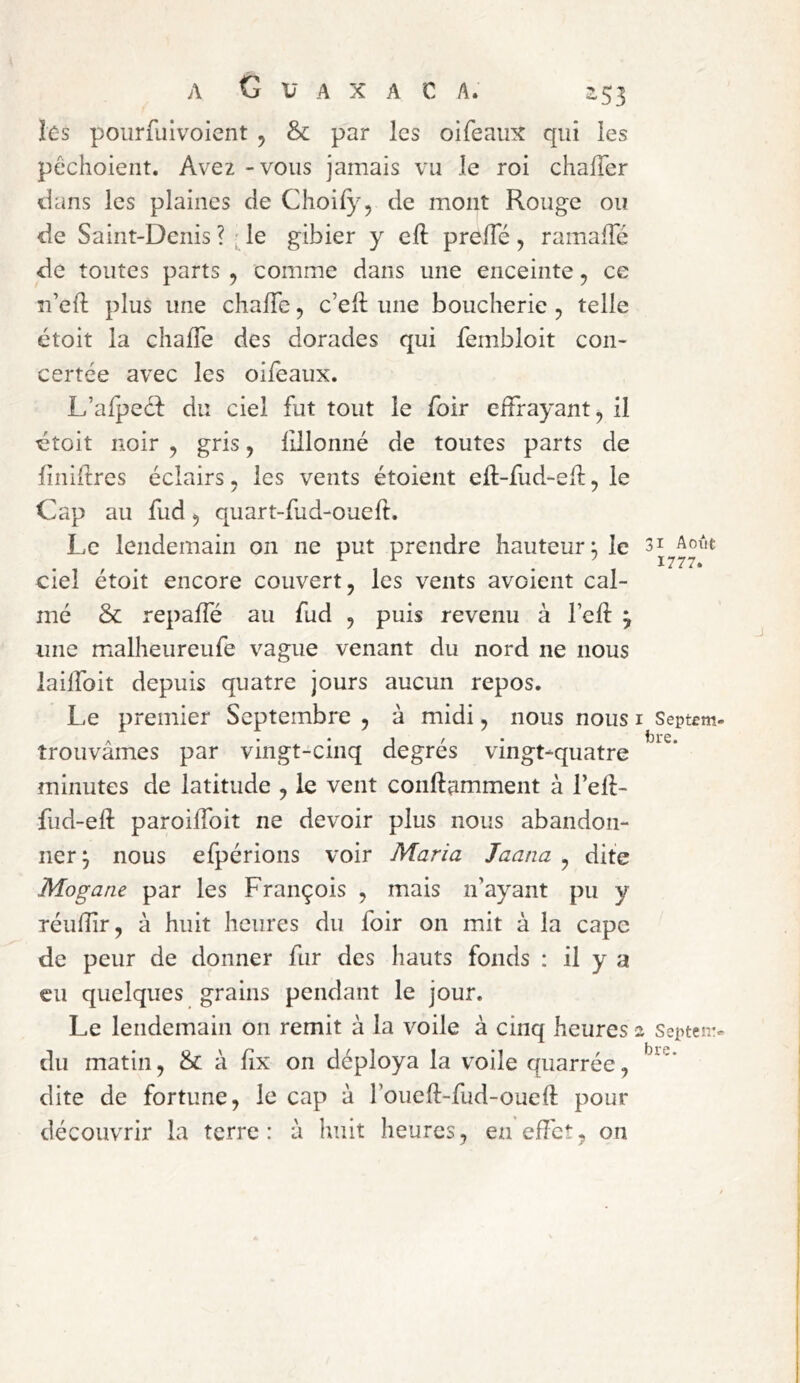 k-s poiirfulvoicnt , & par les oifeaiix qui les pêchoieiit. Avez - vous jamais vu le roi chalTer dans les plaines de Choify, de mont Rouge ou de Saint-Denis ? ; le gibier y eft prelTé , ramalTé de toutes parts , comme dans une enceinte, ce îi’ed: plus une chafle, c’eft une boucherie , telle étoit la chalTe des dorades qui fembloit con- certée avec les oiieaux. L’alpeél: du ciel fut tout le foir effrayant, il ^toit noir , gris, iillonné de toutes parts de liniilres éclairs, les vents étoient eft-fud-eil:, le Cap au fud, quart-fud-oueft. Le lendemain on ne put prendre hauteur^ le ciel étoit encore couvert, les vents avoient cal- mé & repaffé au fud , puis revenu à l’eft 3 une mialheureufe vague venant du nord ne nous laiffoit depuis quatre jours aucun repos. Le premier Septembre , à midi, nous nous i Septem trouvâmes par vingt-cinq degres vingt-quatre minutes de latitude , le vent conftamment à l’eft- fud-eft paroiffoit ne devoir plus nous abandon- ner^ nous efpérions voir Maria Jaana , dite Mogane par les François , mais n’ayant pu y réiiffr, à huit heures du foir on mit à la cape de peur de donner fur des hauts fonds : il y a eu quelques grains pendant le jour. Le lendemain on remit à la voile à cinq heures 2 Septeir du matin, & à lîx on déploya la voile quarrée, dite de fortune, le cap à roueft-fud-oueft pour découvrir la terre: à huit heures, en effet, on