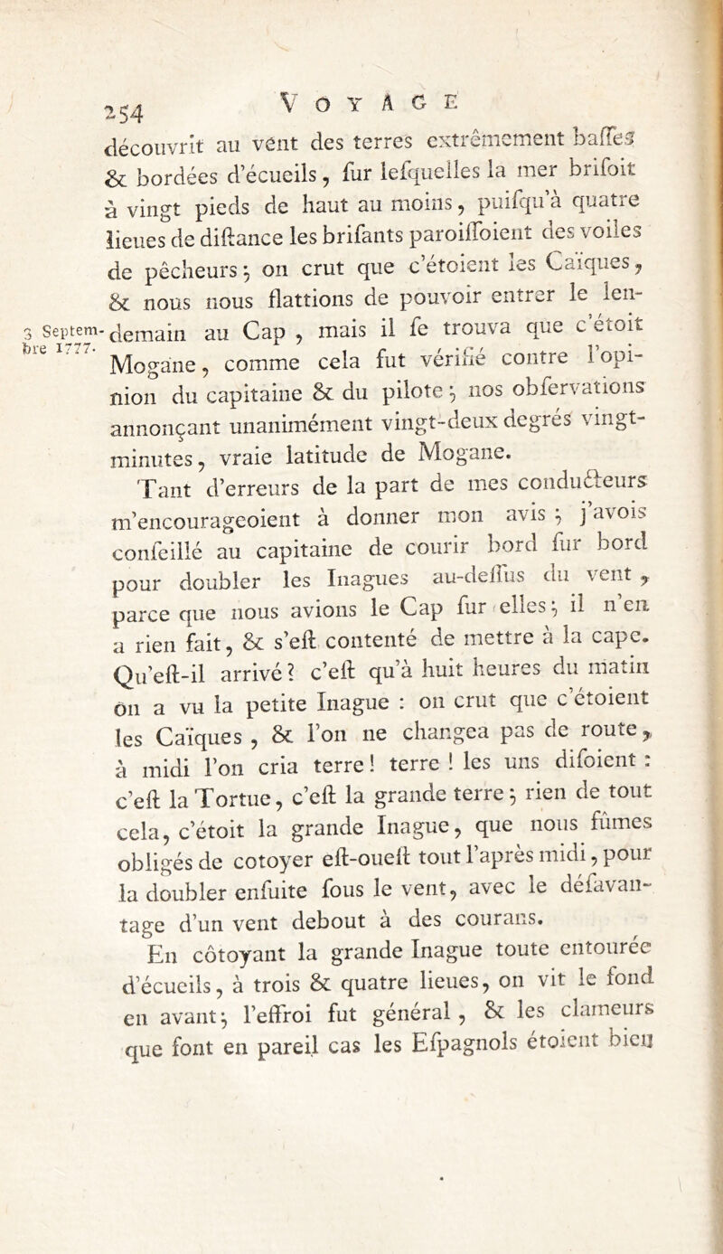 fore 1777. 254 Voyage découvrit au vent des terres extrêmement ballet & bordées d ecueils, fur lefquelles la mer brifoit à vingt pieds de haut au moins, piiifqif à quatre îieues de diftance les brifants paroilToieiit des voiles de pêcheurs ^ on crut que c’etoient les Caïques y Sc nous nous flattions de pouvoir entrer le len- demain au Cap , mais il fe trouva que c etoit Mogane, comme cela fut vérifié contre l’opi- nion du capitaine & du pilote nos obfervations annonçant unanimément vingt-deux degrés vingt- minutes, vraie latitude de Mogane. Tant d’erreurs de la part de mes conduêfeurs m’encourageoient à donner mon avis ^ j avois confeillé au capitaine de courir bord fur bord pour doubler les Inagues au-delîus du vent ^ parce que nous avions le Cap fur ^ elles ^ il n en a rien fait, & s’eft contenté de mettre à la cape. Qu’eft-il arrivé ? c’eft qu’à huit heures du matin ôn a vu la petite Inague : on crut que c’étoient les Caïques , & Ton ne changea pas de route,, à midi l’on cria terre ! terre î les uns difoient : c’eft la Tortue, c’eft la grande terre ^ lien de tout cela, c’étoit la grande Inague, que nous fûmes obligés de cotoyer eft-oueft tout l’après midi, pour la doubler enfliite fous le vent, avec le defavaii- tage d’un vent debout a des courans. Eu côtoyant la grande Inague toute entourée d’écueils, à trois & quatre lieues, 011 vit le fond en avant I, l’effroi fut général, & les clameurs que font en pareil cas les Efpagnols étoicnt bien