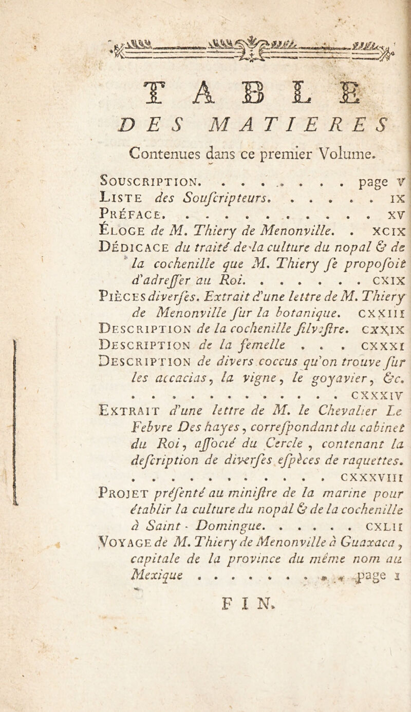 DES MATIERES Contenues dans ce premier Volume. Souscription. ........ page r Liste des Soufcripteurs ix Préface. xv Éloge de M, Thitry de Menonville. . xcix Dédicace du traité.deda culture du nopal & de la cochenille que M, Thiery fe propofoiè d'adrejjer au Roi cxix ViÈ^CESdiverfes, Extrait dJune lettre de M, Thiery de Menonville fur la botanique. CXXliî Description de la cochenille filviftre, cxx.ix Description de la femelle . . , cxxxi Description de divers coccus qu'on trouve fur les accaciasj la vigne ^ le goyavier.^ ùc» cxxxiy Extrait d'une lettre de M. le Chevalier Le Febvre Des hayes ^ correfpondantdu cabinet du Roi ^ ajfocié du Cercle , contenant la defcription de diverfes efphes de raquettes, CXXXVIIÎ Projet préfenté au miniftre de la marine pour établir la culture du nopal & de la cochenille à Saint - Domingue CXLii yoYAGE de M, Thiery de Menonville à Guaxaca ^ capitale de la province du même nom au Mexique » -page i «Cr F I N.