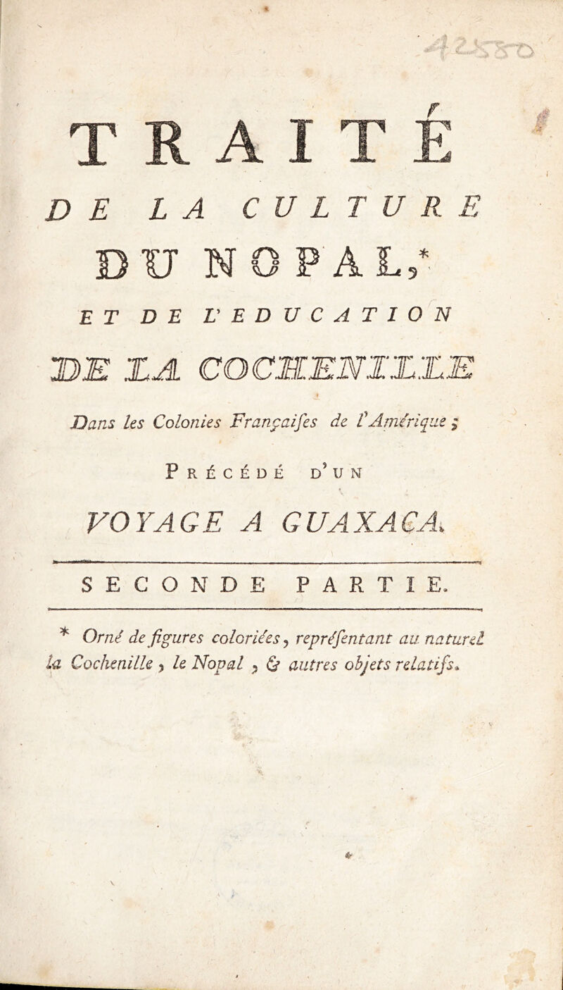 U NOPAL 3 ' ET DE L' EDUCATION DE ZA CGCEŒNIZEE Dans les Colonies Françaises de t Amérique Précédé d’un VOYAGE A GUAXACA,, SECONDE PARTIE. * Orné dé figurés coloriées y repréfentant au. naturel la Cochenille ? le Nopal •> & autres objets relatifs»