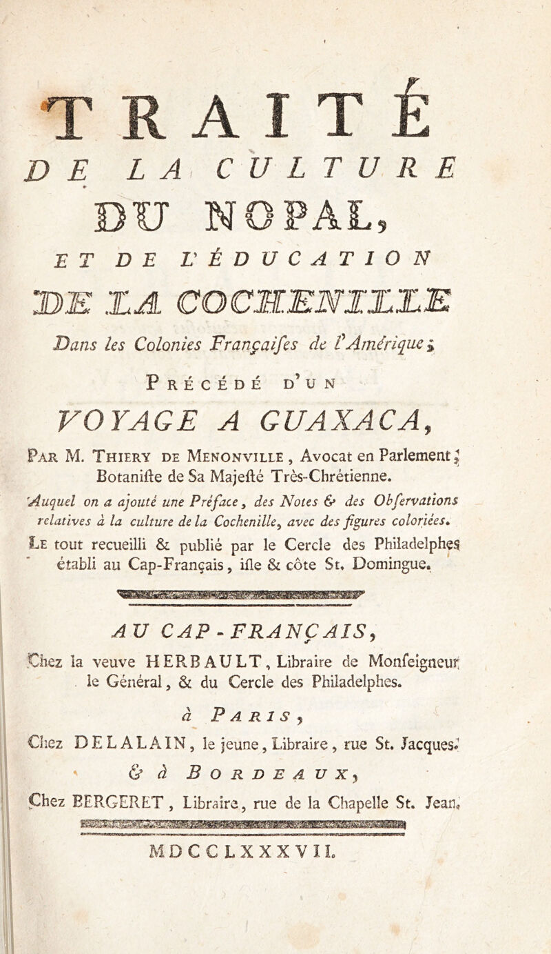 DU NOPAL, E T DE L' ÉDUCATION DE X.A COCMMNIXXE Dans les Colonies Françaifes de £ Amérique* Précédé d’un VOYAGE A GUAXACA, Par M. Thiery de Menonville , Avocat en Parlement J Botanifte de Sa Majefté Très-Chrétienne. 'Auquel on a ajouté une Préface > des Notes & des Obfervations relatives à la culture de la Cochenille, avec des figures coloriées. Le tout recueilli & publié par le Cercle des Philadelphes établi au Cap-Français, ifle & côte St» Domingue. AU CAP - FRANC AÏS, Chez la veuve H ER B AU LT , Libraire de Monfeigneur; le Général, & du Cercle des Philadeîphes. à P A RI S j Chez BEL ALAIN, le jeune, Libraire , rue St. Jacques* & à Bordeaux, Chez BERGERET , Libraire, rue de la Chapelle St. Jean»