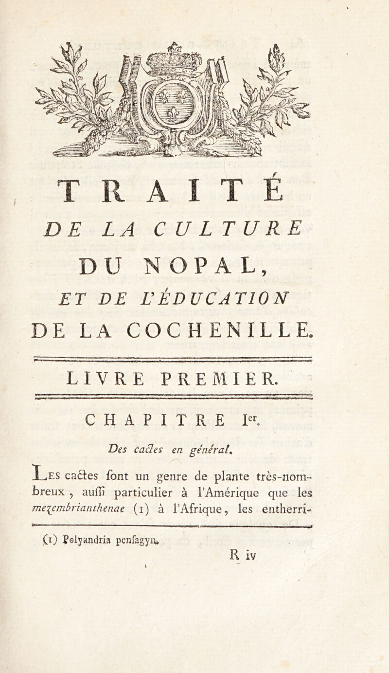 TRAITE DE LA CULTURE DU NOPAL, ET DE VÉDUCATION DE LA COCHENILLE. LIVRE PREMIER. ■ ■ ■ ■' I I «I ■ rnmwtr* ■ i —B———! ,11 MU »i 1 ) ■ m -»■ rm mm n ■ ■■ W■ ■ >«W H CHAPITRE Ier. Des cacles en général. Les caétes font un genre de plante très-nom- breux , aufTi particulier à l’Amérique que les me^embrianthenae (i) à l’Afrique, les entherri- Cr~,*~   ■■ mmmmm (s) Polyandria penfagyu» R iv