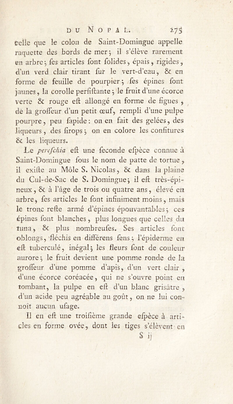 relie que le colon de Saint-Domingue appelle raquette des bords de mer 3 il s’élève rarement en arbre 3 fes articles font folides, épais , rigides, d’un verd clair tirant fur le vert-d’eau, & en forme de feuille de pourpier3 fes épines font jaunes, la corolle perddante 3 le fruit d’une écorce verte & rouge ed allongé en forme de figues , dê la groffeur d’un petit œuf, rempli d’une pulpe pourpre, peu fapide : on en fait des gelées, des liqueurs, des drops 3 on en colore les confitures &£ les liqueurs. Le perefehia ed une fécondé efpèce connue à Saint-Domingue fous le nom de patte de tortue , il exide au Môle S. Nicolas, & dans la plaine du Cul-de-Sac de S. Domingue3 il ed très-épi- neux , & à l’âge de trois ou quatre ans, élevé en arbre, fes articles le font infiniment moins, mais le tronc rede armé d’épines épouvantables 3 ces épines font blanches , plus longues que celles du tima, & plus nombreufes. Ses articles font oblongs, fléchis en différens fens ; l’épiderme en ed tuberculé, inégal 3 les fleurs font de couleur aurore 3 le fruit devient une pomme ronde de la groffeur d’une pomme d’apis, d’un vert clair , d’une écorce coréacée, qui ne s’ouvre point en tombant, la pulpe en ed d’un blanc grisâtre , d’un acide peu agréable au goût, on ne lui corn noît aucun ufage* Il en ed une troifième grande efpèce à arti- cles en forme ovée, dont les tiges s’élèvent en s IJ