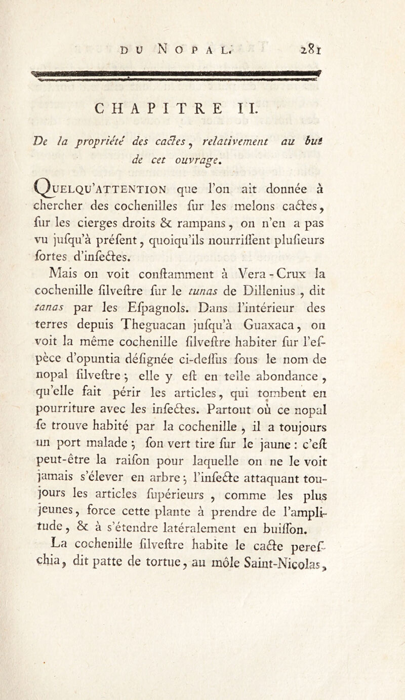 Vaate^ysjjwH^. nu u mm j jii waaaitiw5«g»g«wggagMiflgMMMBWpeagageEa«aMig>iwij*.,i',.BA| v.i .*BMKw<»w»»«aweg^wW!W. CHAPITRE IL De la propriété des cacles ? relativement au but de cet ouvrage. Quelqu’attention que l’on ait donnée à chercher des cochenilles fur les melons caéles, fur les cierges droits & rampans , on n’en a pas vu jufqu’à préfent ? quoiqu’ils nourrilfent plufieurs fortes d’infeéles. Mais on voit conflamment à Vera - Crux la cochenille filvelire fur le tunas de Dillenius , dit tanas par les Efpagnols. Dans l’intérieur des terres depuis Theguacan jufqu’à Guaxaca, 011 voit la même cochenille filveflre habiter fur l’ef- pèce d’opuntia défignée ci-deffus fous le nom de nopal filveflre \ elle y efl en telle abondance 7 qu’elle fait périr les articles, qui tombent en pourriture avec les infeéles. Partout où ce nopal fe trouve habité par la cochenille ? il a toujours un port malade } fon vert tire fur le jaune : c’efl peut-être la raifon pour laquelle on ne le voit jamais s’élever en arbre l’infeéle attaquant tou- jours les articles fupérieurs , comme les plus jeunes ? force cette plante à prendre de l’ampli- tude ? & à s’étendre latéralement en buiffon. La cochenille filveflre habite le cafte peref chia, dit patte de tortue, au inôle Saint-Nicolas,