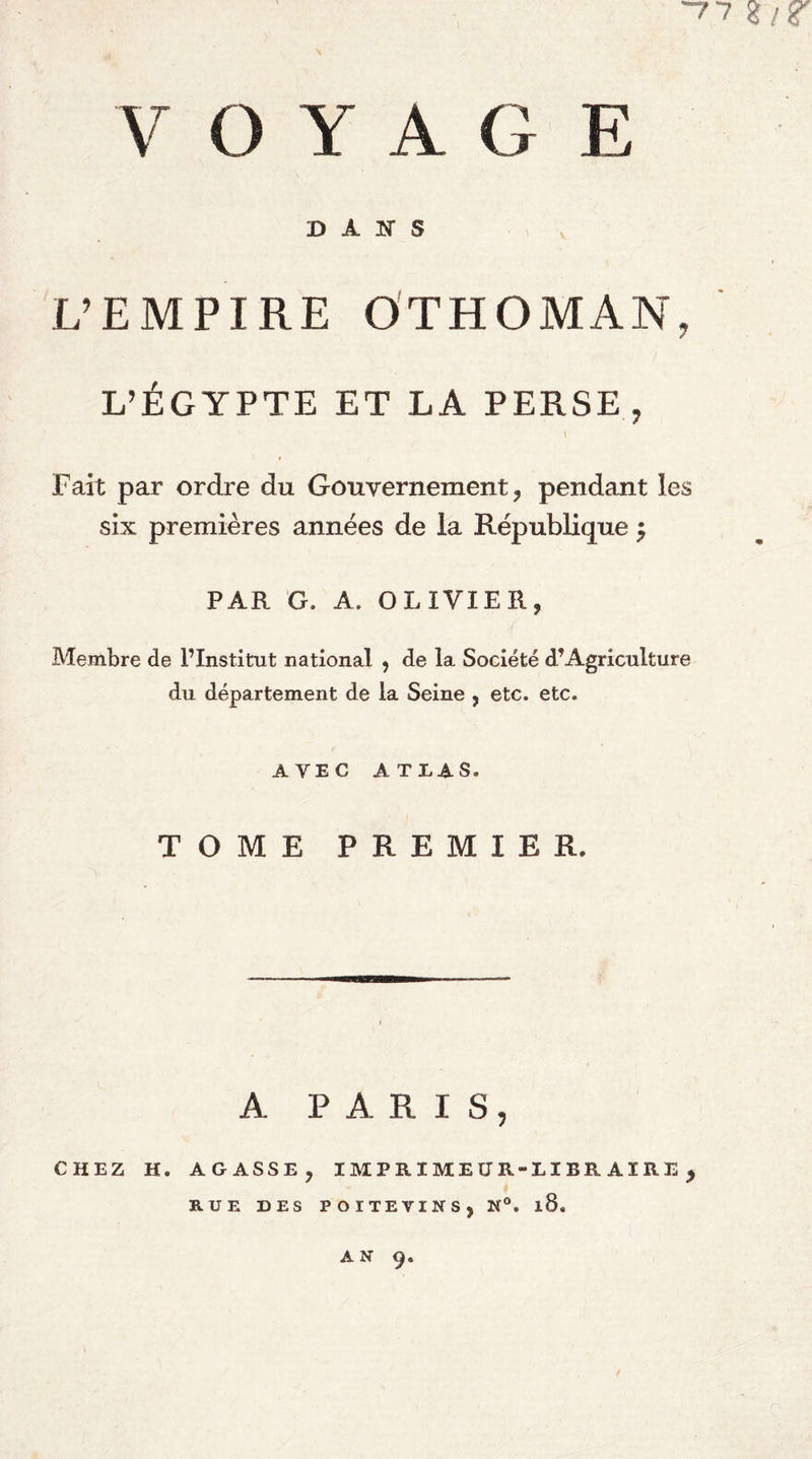 ~77 V O Y A G E D A S L’EMPIRE O'THOMAN, L’ÉGYPTE ET LA PERSE, Fait par ordre du Gouvernement, pendant les six premières années de la République ^ PAR G. A. OLIVIER, Membre de l’Institut national , de la Société d’Agriculture du département de la Seine , etc. etc. AVEC ATLAS. TOME PREMIER. A PARIS, CHEZ H. AGASSE, IMPRIMEUR-LIBRAIRE, RUE DES POITEVINS, N®. l8. AN 9.