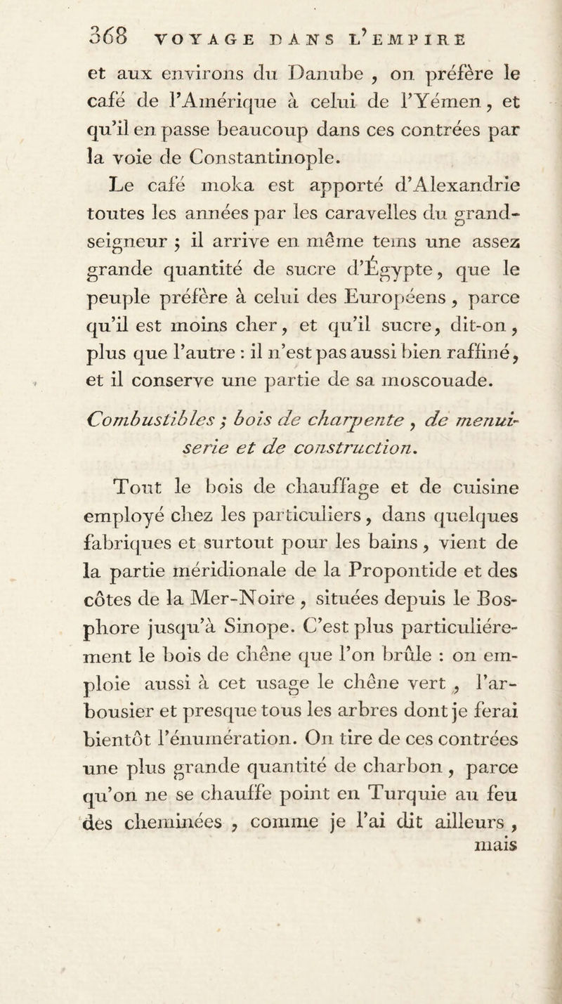 et aux environs du Danube , on préfère le café de TAinérique à celui de T Yémen, et qu’il en passe beaucoup dans ces contrées par la voie de Constantinople. Le café moka est apporté d’Alexandrie toutes les années par les caravelles du grand- seigneur j il arrive en même teins une assez grande quantité de sucre d’Égypte, que le peuple préfère à celui des Européens ^ parce qu’il est moins clier, et qu’il sucre, dit-on, plus que l’autre : il n’est pas aussi bien rafliné, et il conserve une partie de sa moscouade. Combustibles ; bois de charpente , de menui¬ serie et de construction. Tout le bois de cliauffage et de cuisine employé chez les particuliers, dans quelques fabriques et surtout pour les bains, vient de la partie méridionale de la Propontide et des côtes de la Mer-Noire , situées depuis le Bos¬ phore jusqu’à Sinope. C’est plus particuliére¬ ment le bois de chêne que l’on brûle : on em¬ ploie aussi à cet usage le chêne vert ^ l’ar¬ bousier et presque tous les arbres dont je ferai bientôt l’énumération. On tire de ces contrées une plus grande quantité de charbon, parce qu’on ne se chauffe point en Turquie au feu dés cheminées , comme je l’ai dit ailleurs , mais