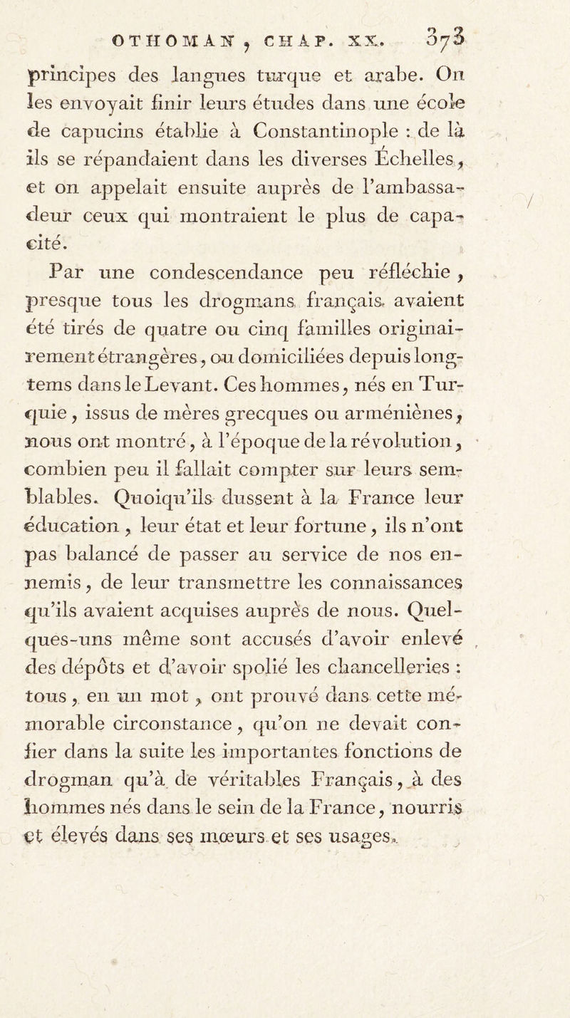 OTHOMA]^^ CHAP. XX. principes des langues turque et arabe. On les envoyait finir leurs études dans une école de capucins établie à Constantinople : de là ils se répandaient dans les diverses Echelles ^ et on appelait ensuite auprès de l’ambassa¬ deur ceux qui montraient le plus de capa¬ cité. Par une condescendance peu réfléchie , presque tous les drognians. français, avaient été tirés de quatre ou cinq familles originai¬ rement étrangères J au domiciliées depuis long- tems dans le Levant. Ces hommes ^ nés en Tur¬ quie y issus de mères grecques ou arméniènes, nous ont montré, à l’époque de la révolution combien peu il fallait compter sur leurs sem¬ blables.. Quoiqu’ils dussent à la France leur éducation , leur état et leur fortune, ils n’ont pas balancé de passer au service de nos en¬ nemis , de leur transmettre les connaissances qu’ils avaient acquises auprès de nous. Quel¬ ques-uns même sont accusés d’avoir enlevé des dépôts et d’avoir spolié les chancelleries ; tous, en un mot,, ont prouvé dans cette mé¬ morable circonstance, qu’on ne devait con¬ fier dans la suite les importantes fonctions de drogman qu’à de véritables Français, des hommes nés dans le sein de la France, nourris et élevés dans ses mœurs et ses usages..