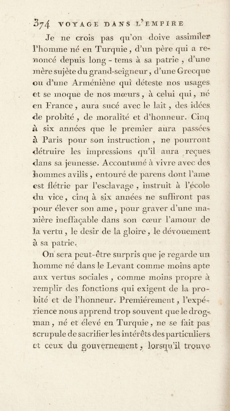 Je ne crois pas qu’on doive assimiler riioniine né en Turquie ^ d’un père qui a re¬ noncé depuis long - tems à sa patrie , d’une mère sujète du grand-seigneur, d’une Grecc[ue ou d’une Arméniène qui déteste nos usages et se moque de nos mœurs, à celui qui, né en France , aura sucé avec le lait, des idées de probité , de moralité et d’honneur. Cinq il six années que le premier aiira passées à Paris pour son instruction , ne pourront détruire les impressions qu’il aura reçues dans sa jeunesse. Accoutumé à vivre avec des hommes avilis , entouré de parens dont rame est flétrie par l’esclavage y instruit à l’école du vice y cinq à six années ne sulïiront pas pour élever son ame, pour graver d’une ma¬ nière ineffaçable dans son cœur l’ainour de îa vertu ^ le désir de la gloire ^ le dévouement à sa patrie. On sera peut-être surpris que je regarnie un homme né dans le Levant comme moins apte aux vertus sociales y comme moins propre à remplir des fonctions qui exigent de la pro¬ bité et de l’honneur. Premièrement ^ l’expé¬ rience nous apprend trop souvent que le drog% man y né et élevé en Turquie y ne se fait pas scrupule de sacrifier les intérêts des particuliers et ceux du gouverneixient lorsqu’il trouve*