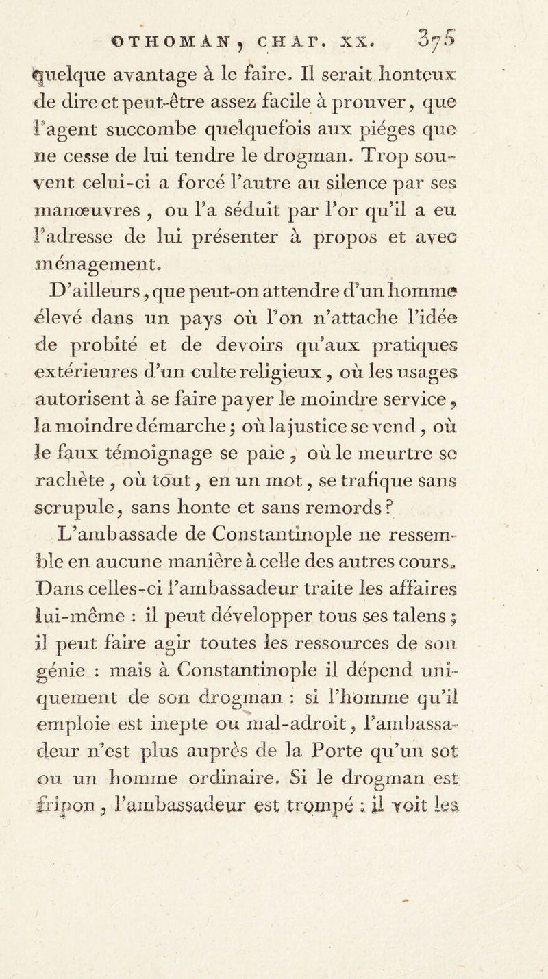 OTHOMAîT, CHAT. XX. ZjS Quelque avantage à le faire. Il serait lionteux <le dire et peut-être assez facile à prouver, que fagent succombe quelquefois aux pièges que ne cesse de lui tendre le drogman. Trop sou¬ vent celui-ci a forcé Fautre au silence par ses manœuvres , ou Fa séduit par For qudl a eu F adresse de lui présenter à propos et avec ménagement. D’ailleurs, que peut-on attendre d’un liomme élevé dans un pays où F on n’attacbe Fidée cle probité et de devoirs qu’aux pratiques extérieures d’un culte religieux, où les usages autorisent à se faire payer le moindre service, la moindre démarche 5 où la justice se vend, où le faux témoignage se paie , où le meurtre se rachète , où tout, en un mot, se trafique sans scrupule, sans honte et sans remords ? L’ambassade de Constantinople ne ressem¬ ble en aucune manière à celle des autres cours» Dans celles-ci l’ambassadeur traite les affaires lui-même : il peut développer tous ses talens ; il peut faire agir toutes les ressources de son génie : mais à Constantinople il dépend uni¬ quement de son drogman : si l’homme qu’il emploie est inepte ou mal-adroit, l’ambassa¬ deur n’est plus auprès de la Porte qu’un sot ou un homme ordinaire. Si le drogman est fripon, Fainbassadeur est trompé : il voit lea