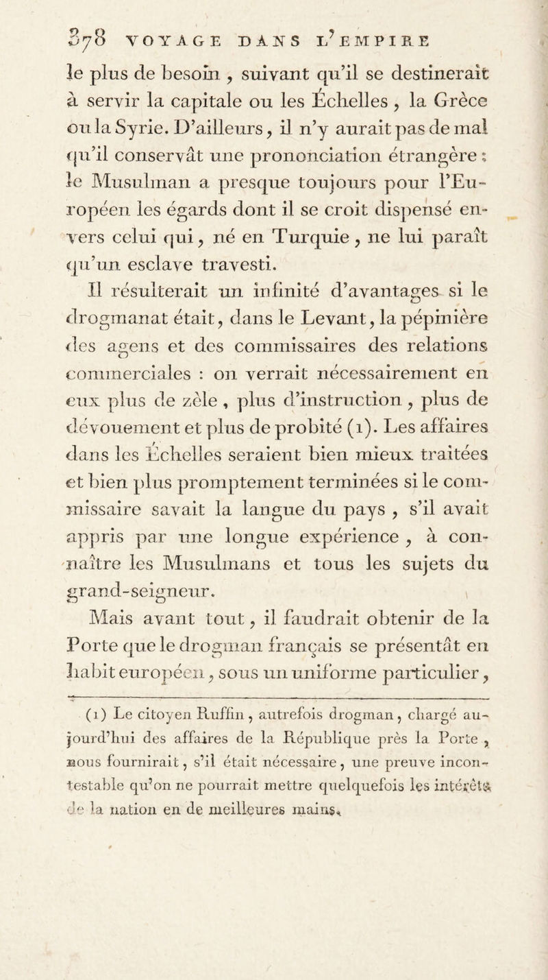 le plus de besoin , suivant qu’il se destinerait à servir la capitale ou les Echelles , la Grèce ou la Syrie. D’ailleurs, il n’y aurait pas de mal qu’il conservât une prononciation étrangère ; le Musulman a presque toujours pour l’Eu¬ ropéen les égards dont il se croit dispensé en¬ vers celui qui, né en Turquie, ne lui paraît qu’un esclave travesti. Il résulterait un in Unité d’avantag-es si le drogmanat était, dans le Levant, la pépinière des agens et des commissaires des relations commerciales : on verrait nécessairement en eux plus de zèle , plus d’instruction , plus de dévouement et plus de probité (i). Les affaires dans les Echelles seraient bien mieux traitées et bien plus promptement terminées si le com¬ missaire savait la langue du pays , s’il avait appris par une longue expérience , à con¬ naître les Musulmans et tous les sujets du grand-seigneur. ^ Mais avant tout, il faudrait obtenir de la Porte que le drogman français se présentât en habit européen, sous un uniforme particulier, (i) Le citoyen Ptiiffiii, autrefois drogman, chargé au- jourd’hni des affaires de la République près la Porte , BOUS fournirait, s’il était nécessaire, une preuve incon¬ testable qu’on ne pourrait mettre quelquefois les intéïéls; de la nation en de meilleures niain§.i