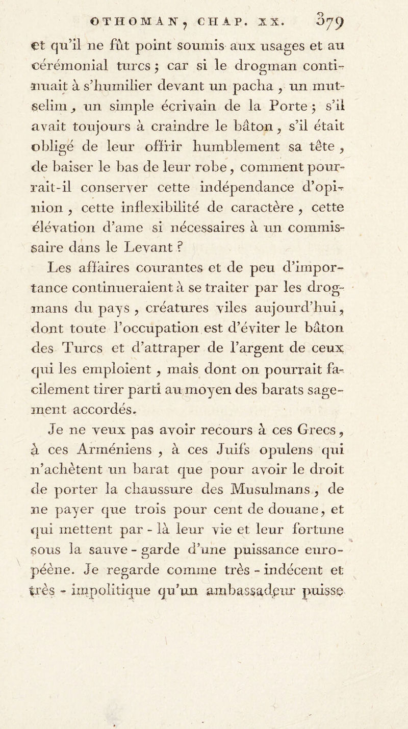 OTHOMAN^ CH A P. XX. 079 et qu’il ne fût point soumis aux usages et au cérémonial turcs j car si le drogman conti •ïiiiait à s’humilier devant un pacha ^ un mut- selini ^ un simple écrivain de la Porte 5 s’il avait toujours à craindre le bâton ^ s’il était obligé de leur offrir humblement sa tête ^ de baiser le bas de leur robe, comment pour- rait-il conserver cette indépendance d’opi-r îiion , cette inflexibihté de caractère ^ cette élévation d’ame si nécessaires à un commis¬ saire dans le Levant ? Les affaires courantes et de peu d’impor¬ tance continueraient à se traiter par les drog- inans du pays ^ créatures viles aujourd’hui, dont toute l’occupation est d’éviter le bâton des Turcs et d’attraper de l’argent de ceux qui les emploient , mais dont on pourrait far cilement tirer parti au moyen des barats sage¬ ment accordés. Je ne veux pas avoir recours à ces Grecs, a ces Arméniens , à ces Juifs opulens qui n’achètent un barat que pour avoir le droit de porter la chaussure des Musulmans , de ne payer que trois pour cent de douane, et qui mettent par - là leur vie et leur fortune sous la sauve - garde d’une puissance euro- péène. Je regarde comme très - indécent et très - impolitique qu’un ambassadpiir puisse