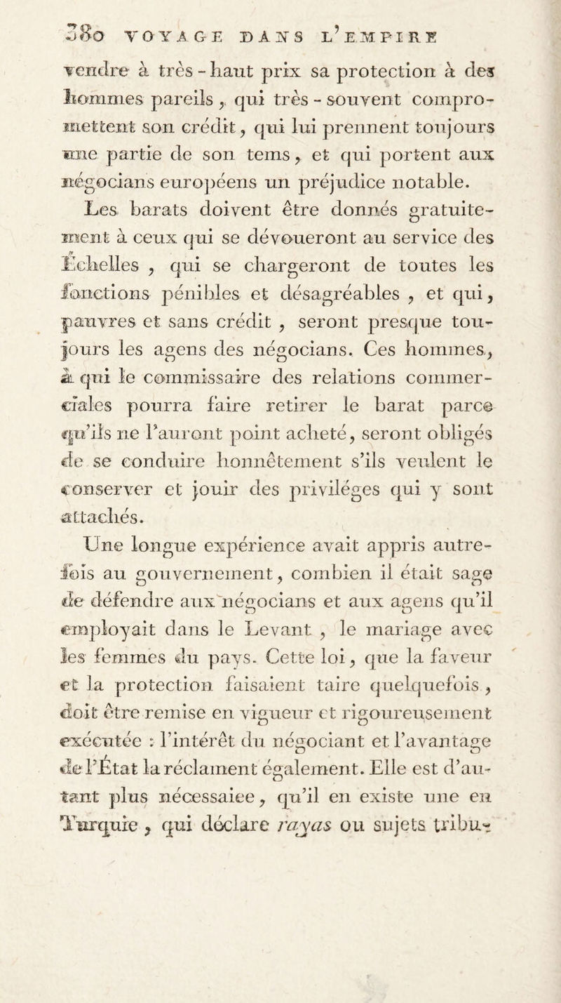 Ziio TOYAGE D A ■S'S l’EM PI RE Tendre à très - haut prix sa protection à des hommes pareils ^ qui très - souyent compro¬ mettent son crédit, qui lui prennent toujours une partie de son tems, et qui portent aux iiégocians euro])éens un préjudice notable. Les barats doivent être donnés gratuite¬ ment à ceux qui se dévoueront au service des Échelles , qui se chargeront de toutes les l’onetions pénibles et désagréables , et qui, pauvres et sans crédit , seront presque tou¬ jours les agens des négocians. Ces hommes, SL qui le commissaire des relations commer¬ ciales pourra faire retirer le barat parce cpi’ils ne rauroiit point acheté, seront obligés de se conduire honnêtement s’ils veulent le conserver et jouir des privilèges qui y sont attachés. Une longue expérience avait appris autre- Ibis au gouvernement, combien il était sage de défendre aux'négocians et aux agens qu’il employait dans le Levant , le mariage avec les femmes du pays. Cette loi, que la faveur et la protection faisaient taire quelquefois , Goit etre remise en vigueur et rigoureusement exécutée : l’intérêt du néiiociant et l’avanta£re O O de l’État la réclament également. Elle est d’au¬ tant plus nécessaiee, qu’il en existe une en Turquie , qui déclare rayas ou sujets tribu-
