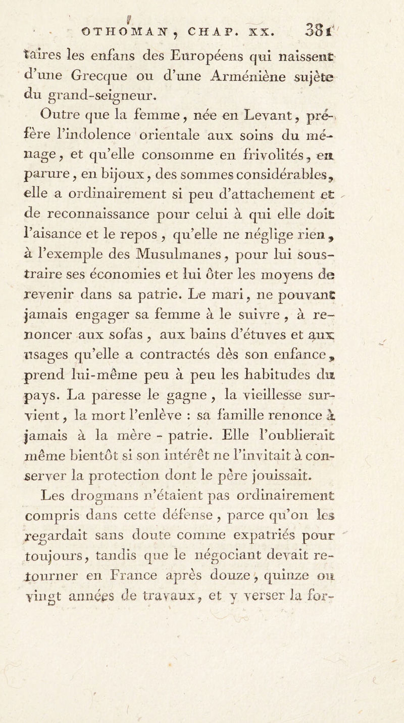 taires les enfans des Européens qui naissent d^une Grecque ou d’une Arméniène sujête du grand-seigneur. Outre que la femme, née en Levant, pr^. fère l’indolence orientale aux soins du mé¬ nage y et qu’elle consomme en frivolités, en, parure ^ en bijoux^ des sommes considérables^ elle a ordinairement si peu d’attachement et de reconnaissance pour celui à qui elle doit l’aisance et le repos ^ qu’elle ne néglige rien ^ à l’exemple des Musulmanes ^ pour lui sous¬ traire ses économies et lui ôter les moyens de revenir dans sa patrie. Le mari, ne pouvant jamais engager sa femme à le suivre , à re¬ noncer aux sofas , aux bains d’étuves et gux usages qu’elle a contractés dès son enfance ^ prend lui-même peu à peu les habitudes dm pays. La paresse le gagne , la vieillesse sur¬ vient , la mort l’enlève : sa famille renonce à jamais à la mère - patrie. Elle l’oublierait même bientôt si son intérêt ne l’invitait à con¬ server la protection dont le père jouissait. Les drogmans n’étaient pas ordinairement compris dans cette défense , parce qu’on les regardait sans doute comme expatriés pour toujours, tandis que le négociant devait re¬ tourner en France après douze, quinze ou vingt années de travaux, et y verser la for- f