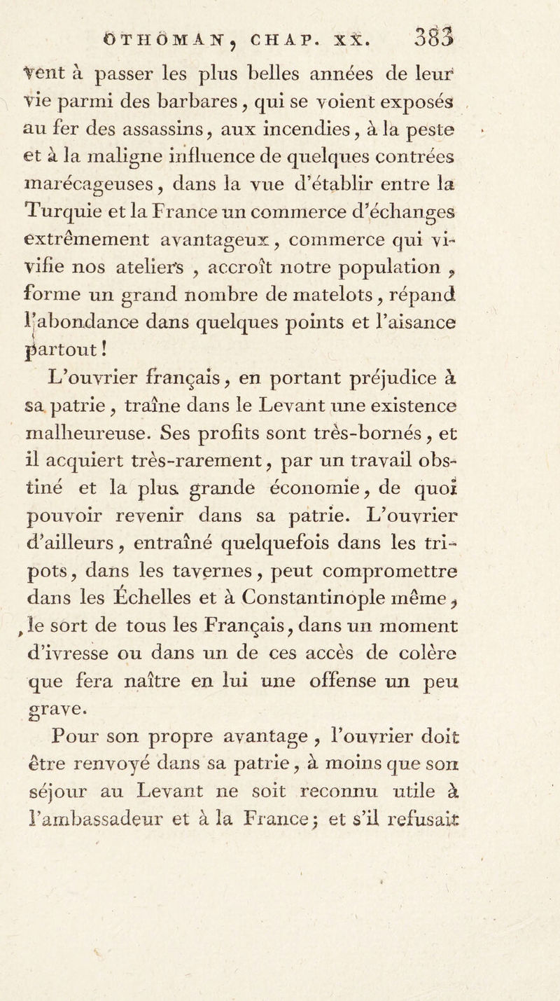 Yent à passer les plus belles années de leur vie parmi des barbares ^ qui se voient exposés au fer des assassins, aux incendies, à la peste et à la maligne influence de quelques contrées marécageuses, dans la vue d’établir entre la Turquie et la France un commerce d’'éclianges extrêmement avantageux, commerce qui vi¬ vifie nos ateliers , accroît notre population , forme un grand nombre de matelots, répand l’abondance dans quelques points et l’aisance partout ! L’ouvrier français, en portant préjudice à sa patrie , traîne dans le Levant une existence malheureuse. Ses profits sont très-bornés, et il acquiert très-rarement, par un travail obs¬ tiné et la plus, grande économie, de quoi pouvoir revenir dans sa patrie. L’ouvrier d’ailleurs, entraîné quelquefois dans les tri¬ pots , dans les tavernes, peut compromettre dans les Échelles et à Constantinople même ^ ^le sort de tous les Français, dans un moment d’ivresse ou dans un de ces accès de colère que fera naître en lui une offense un peu grave. Pour son propre avantage , l’ouvrier doit être renvoyé dans sa patrie, à moins que son séjour au Levant ne soit reconnu utile à l’ambassadeur et à la France) et s’il refusait
