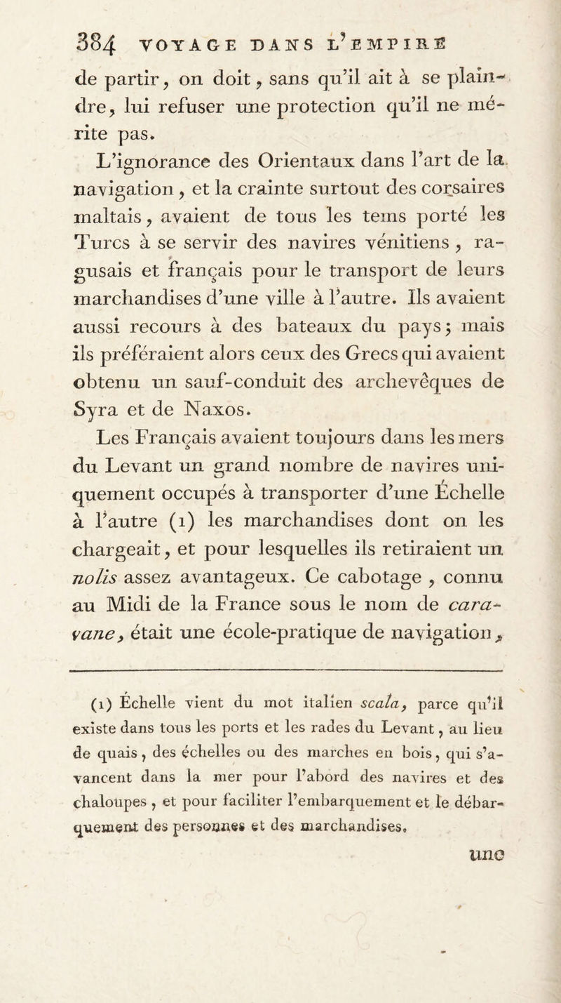 de partir, on doit, sans qn’il ait à se plaîn-' dre^ lui refuser une protection qu’il ne mé¬ rite pas. L’iffnorance des Orientaux dans l’art de la. O navigation, et la crainte surtout des corsaires maltais, avaient de tous les teins porté les Turcs à se servir des navires vénitiens ^ ra- * gusais et français pour le transport de leurs marchandises d’une ville à l’autre. Ils avaient aussi recours à des bateaux du pays 5 mais ils préféraient alors ceux des Grecs qui avaient obtenu un sauf-conduit des archevêques de Syra et de Naxos. Les Français avaient toujours dans les mers du Levant un grand nombre de navires uni¬ quement occupés à transporter d’une Échelle à l’autre (1) les marchandises dont on les chargeait, et pour lesquelles ils retiraient un nolis assez avantageux. Ce cabotage , connu au Midi de la France sous le nom de cara¬ vane, était une école-pratique de navigation^ (1) Échelle vient du mot italien scata, parce qu^il existe dans tons les ports et les rades du Levant, au lieu de quais , des échelles ou des marches en bois ^ qui s’a¬ vancent dans la mer pour l’abord des naAires et des chaloupes , et pour faciliter l’embarquement et le débar¬ quement des persoune» et des marchandises. une