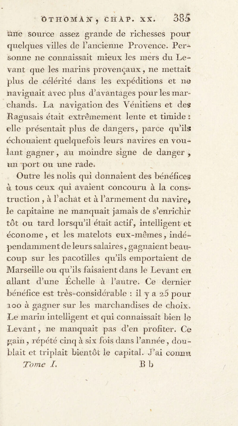 toe source assez grande de richesses pour quelques villes de Fancienne Provence. Per¬ sonne ne connaissait mieux les mers du Le¬ vant que les marins provençaux, ne mettait plus de célérité dans les expéditions et ne naviguait avec plus d’avantages pour les mar¬ chands. La navigation des Vénitiens et des Ragusais était extrêmement lente et timide : elle présentait plus de dangers^ parce qu’ils échouaient quelquefois leurs navires en vou¬ lant gagner ^ au moindre signe de danger j, un port ou une rade. Outre les nolis qui donnaient des bénéfices 4 tous ceux qui avaient concouru à la cons¬ truction , à Fâchât et à Farmement du navire, îe capitaine ne manquait jamais de s’enrichir tôt ou tard lorsqu’il était actif, intelligent et économe^ et les matelots eux-mêmes, indé¬ pendamment de leurs salaires, gagnaient beau¬ coup sur les pacotilles qu’ils emportaient de Marseille ou qu’ils faisaient dans le Levant en allant d’une Echelle à l’autre. Ce dernier bénéfice est très-considérable : il y a a5 pour loo à o-amier sur les marchandises de choix. O O Le marin intelligent et qui connaissait bien le Levant, ne manquait pas d’en profiter. Ce gain, répété cinq à six fois dans l’année, dou¬ blait et triplait bientôt le capital. J’ai connu To?7ie /, B b