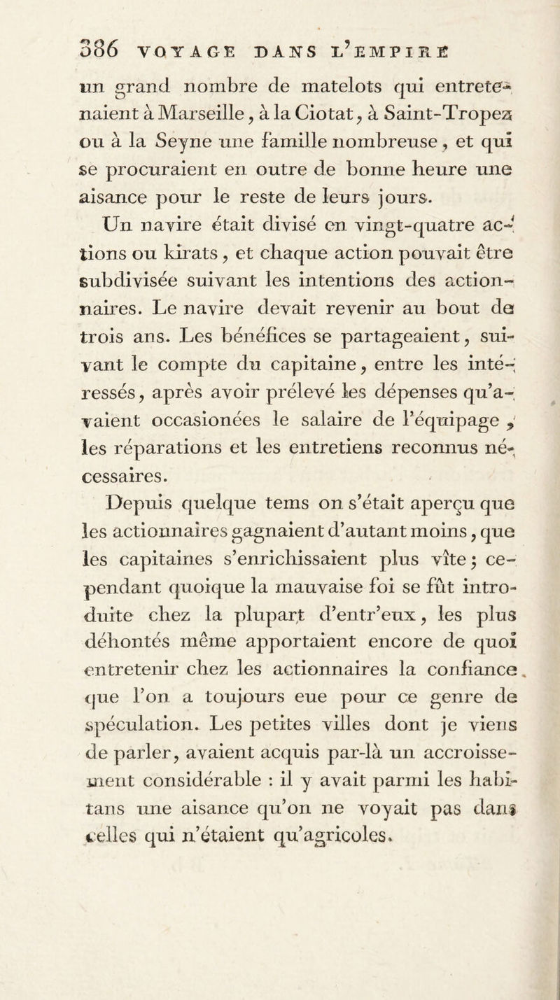 lin grand nombre de matelots qui entrete^ naient à Marseille, à la Ciotat ^ à Saint-Tropea ou à la Seyne une famille nombreuse, et qui se procuraient en outre de bonne heure une aisance pour le reste de leurs jours. Un nayire était divisé en vingt-quatre acd tions ou kirats, et chaque action pouvait être subdivisée suivant les intentions des action¬ naires. Le navire devait revenir au bout de trois ans. Les bénéfices se partageaient 5 sui¬ vant le compte du capitaine, entre les inté¬ ressés , après avoir prélevé les dépenses qu’a¬ vaient occasionées le salaire de l’équipage y les réparations et les entretiens reconnus né^^ cessaires. Depuis quelque tems on s’était aperçu que les actionnaires gagnaient d’autant moins, que les capitaines s’enrichissaient plus vite 5 ce¬ pendant quoique la mauvaise foi se fût intro¬ duite chez la plupar^t d’entr’eux, les plus déhontés même apportaient encore de quoi entretenir chez les actionnaires la confiance» <jue l’on a toujours eue pour ce genre de spéculation. Les petites villes dont je viens de parler, avaient acquis par-là un accroisse¬ ment considérable : il y avait parmi les habi- tans une aisance qu’on ne voyait pas dani velles qui n’étaient qu’agricoles.