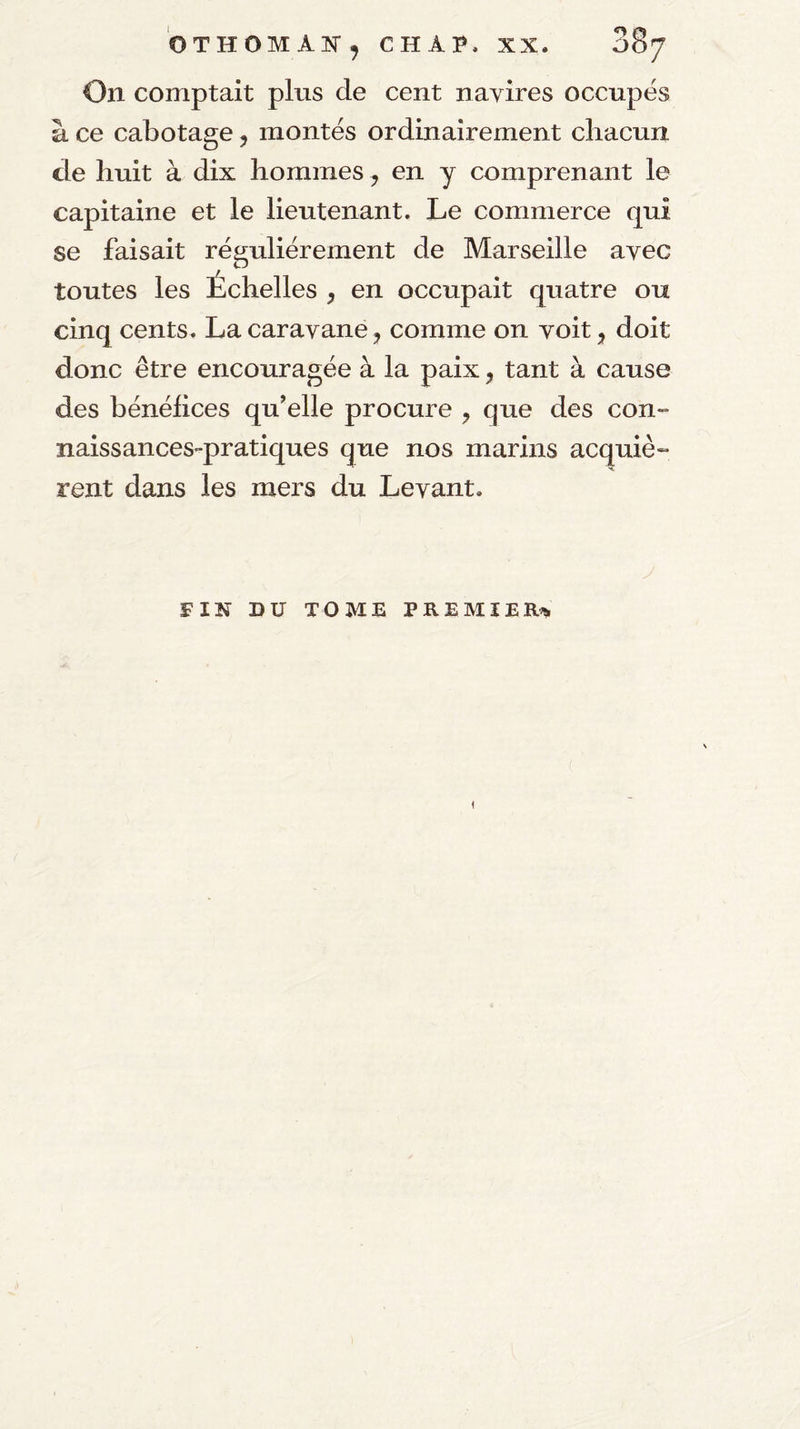 On comptait plus de cent navires occupés à ce cabotage 5 montés ordinairement cliacun de huit à dix hommes, en y comprenant le capitaine et le lieutenant. Le commerce qui se faisait régulièrement de Marseille avec toutes les Échelles , en occupait quatre ou cinq cents. La caravane, comme on voit, doit donc être encouragée à la paix, tant à cause des bénélices qu’elle procure ^ que des con¬ naissances-pratiques que nos marins acquiè- rent dans les mers du Levant. FIN DU TOME PREMIER^ 1