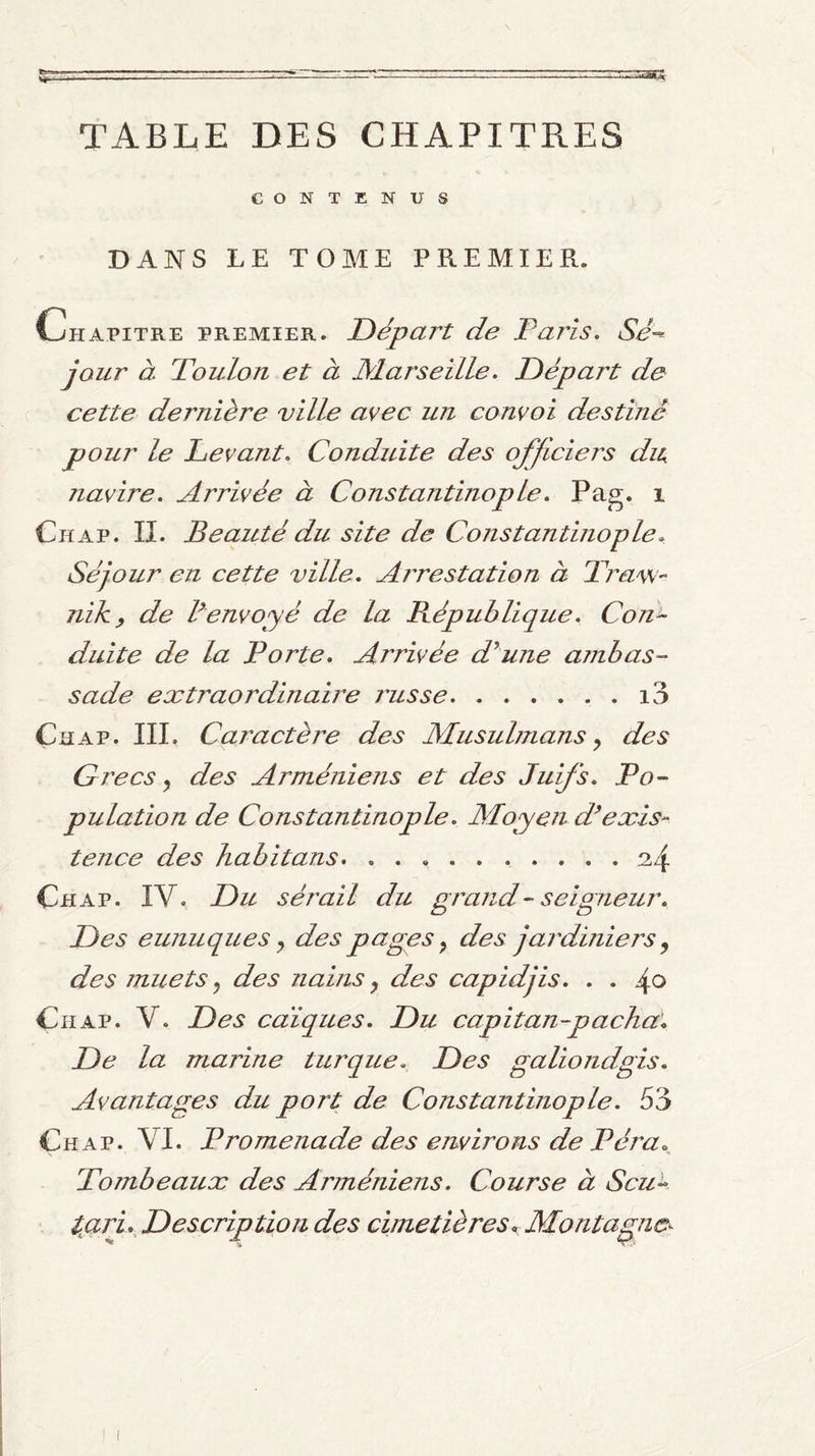 TABLE DES CHAPITRES CONTENUS DANS LE TOME PREMIER. Chapitre premier. Départ de Taris, Sé¬ jour à Toulon et à éMarseille. Départ de cette dernière ville avec un convoi destiné pour le Levant, Conduite des officiers dn navire. Arrivée à Constantinople, Pag. i Chap. il Beauté du site de Constantinople. Séjour en cette ville, Arvestation à Traw- niky de Cenvoyé de la République, Con¬ duite de la Porte, Arrivée d^une ambas¬ sade extraordinaire russe.i3 Chap. III, Caractère des Musulmans ^ des Grecs y des Arméniens et des Juifs, Po¬ pulation de Constantinople, Moyen d^exis¬ tence des habitans.h4 Chap. IV. Du sérail du grand-seigneur. Des eunuques y des pages y des jardiniers y des muets y des nains y des capidjis, , , 4o Chap. V. Des caïques. Du capitan-pacha. De la marine turque. Des galiondgis. Avantages du port de Constantinop le, 53 Chap. VI. Promenade des environs de Péra Tombeaux des Arméniens, Course à Scu- tan,^ Description des cimetières. Montagne^