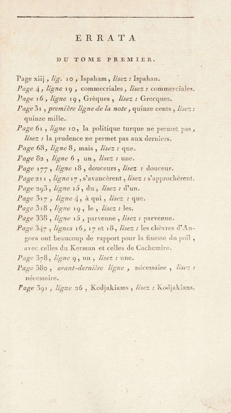 ERRATA DU TOME PREMIER. Page xiij ^ lig. lO ^ îspaliam, lisez : Ispalian. Page 4^ ligne 19 ^ commecriales ^ lisez : commerciales. Page 16^ ligne 19 , Grècjues , lisez : Grecques. Page DI 5 première ligne de la note ^ quinze cents , lisez : quinze mille. Page 61 , ligne 10, la politique turque ne permet pas ^ lisez : la prudence ne permet pas aux derniers. Page 68ligne 8_, mais , lisez : que. Page 82 , ligne 6 , un , lisez : une. Page 1^7 , ligne 18 , douceurs, lisez : douceur. Page 211, ligne 17 , s’avancèrent, lisez : s'approclièreut. Page 290 , ligne i5 , du , lisez : d’un. Page 817^ ligne 4 > à qui , lise ; que. Page 3i 8 , ligne 19, le , lisez : les. Page 338 , ligne i5 ^ parvenne , lisez : parvenue. Page 3/j-7 5 lignes 16 , 17 et 18, lisez : les clièvres d’.An- gora ont beaucoup de rapport pour la finesse <lu poil , avec celles du Kerman et celles de Cacliemire. Page 078, ligne 9 , un , lisez : une. Page 38o , avant-dernière ligne ^ nécessaiee , Usez : nécessaire.
