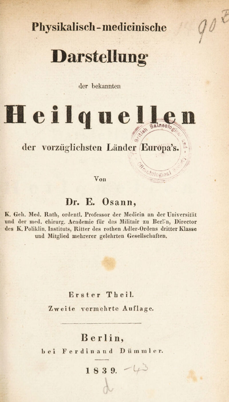 Physikalisch - medicinische / Darstellung* der bekannten 11 e i ue der vorzüglichsten Länder Euroj[ Von 5(o/ogioöN Dr. E. 0 sann, K. Geh. Med. Rath, ordentl. Professor der Medicin an der Universität und der ined. Chirurg. Academie für das Militair zu Berlin, Director des K. Poliklin. Instituts, Ritter des rothen Adler-Ordens dritter Klasse und Mitglied mehrerer gelehrten Gesellschaften. Erster Thcil. Zweite vermehrte Auflage. Berlin, bei Ferdinand D ii m m 1 e r.