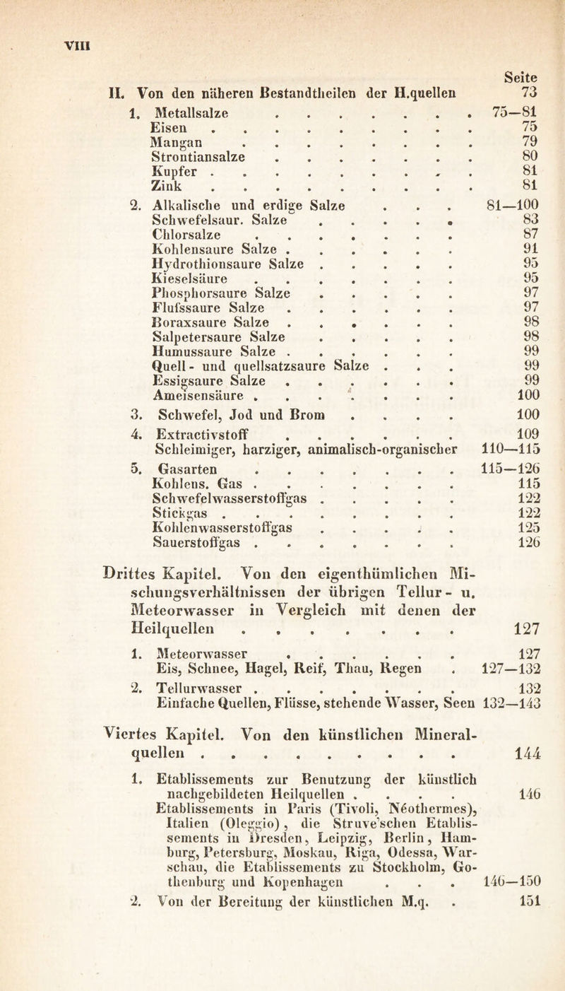 1. Metallsalze . Eisen. Mangan. Strontiansalze. Kupfer. Zink. 2. Alkalische und erdige Salze Schwefelsaur. Salze Chlorsalze Kohlensäure Salze . Hydrothionsaure Salze Kieselsäure Phosphorsaure Salze Flufssaure Salze Boraxsaure Salze Salpetersaure Salze Humussaure Salze . Quell - und quellsatzsaure Salze Essigsäure Salze Ameisensäure . 3. 4. 5. Schwefel, Jod und Brom Extractivstoff Schleimiger, harziger, animalisch-organischer Gasarten Köhlens. Gas . Schwefelwasserstoffgas Stickgas . Kohlenwasserstoffgas Sauerstoffgas . Seite 75-81 75 79 80 81 81 81—100 83 87 91 95 95 97 97 98 98 99 99 99 100 100 109 110—115 115-126 115 122 122 125 126 Drittes Kapitel. Von den eigenthümlichen Mi¬ schungsverhältnissen der übrigen Tellur- u. Meteorwasser in Vergleich mit denen der Heilquellen. 127 1. Meteorwasser. 127 Eis, Schnee, Hagel, Reif^ Thau, Regen . 127—132 2. Tellurwasser ....... 132 Einfache Quellen, Flüsse, stehende Wasser, Seen 132—143 Viertes Kapitel. Von den künstlichen Mineral¬ quellen . 144 1. Etablissements zur Benutzung der künstlich nachgebildeten Heilquellen .... 146 Etablissements in Paris (Tivoli, Neothermes), Italien (Oleggio), die Struveschen Etablis¬ sements in Oresden, Leipzig, Berlin, Ham¬ burg, Petersburg, Moskau, Riga, Odessa, War¬ schau, die Etablissements zu Stockholm, Go¬ thenburg und Kopenhagen . . . 146—150 Von der Bereitung der künstlichen M.q. . 151 2,