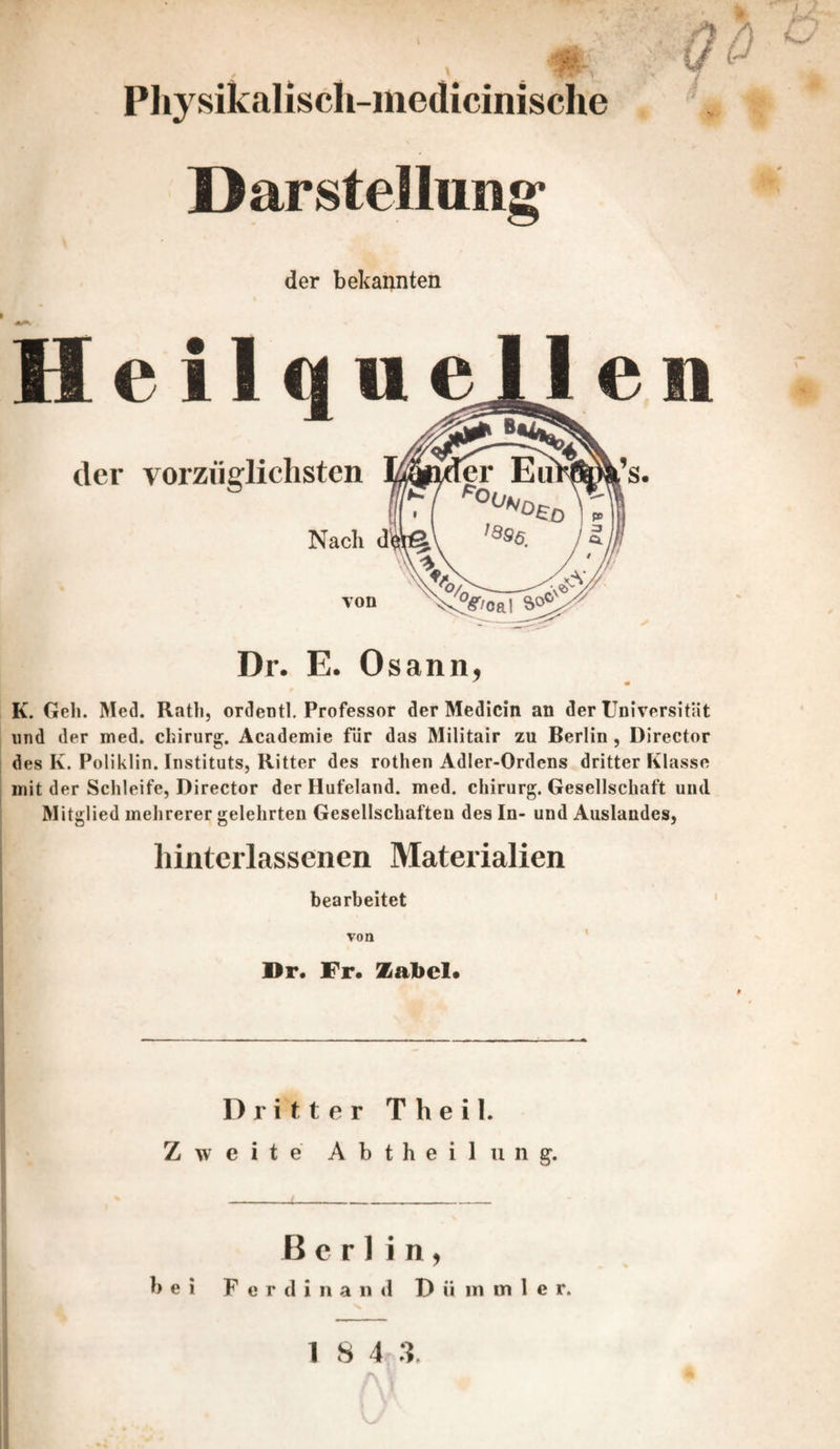 Physikalisch-iiiedicinisclie Darstellung Qö der bekannten Heilque der vorzüglichsten Nach dy Ton Dr. E. Osann, K. Geh. Med. Rath, ordentl. Professor der Medicin an der Universität , und der med. Chirurg. Academie fiir das Militair zu Berlin, Director i des K. Poliklin. Instituts, Ritter des rothen Adler-Ordens dritter Klasse I mit der Schleife, Director der Hufeland. med. Chirurg. Gesellschaft und Mitglied mehrerer gelehrten Gesellschaften des In- und Auslandes, hintcrlassenen Materialien bearbeitet von Dr« Fr« Zabel* Dritter Theil. Zweite A b t h e i 1 ii n g. Berlin, bei Ferdinand D ii in m 1 e r.