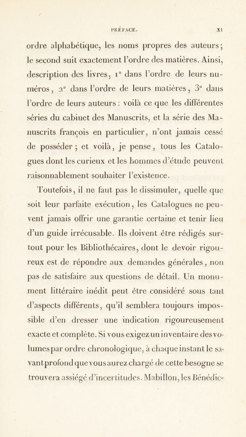 ordre alphabétique, les noms propres des auteurs; le second suit exactement l’ordre des matières. Ainsi, description dos livres, i° dans l’ordre de leurs nu¬ méros, dans l’ordre de leurs matières, 3* dans l’ordre de leurs auteurs : voilà ce que les différentes séries du cabinet des Manuscrits, et la série des Ma¬ nuscrits françois en particulier, n’ont jamais cessé de posséder ; et voilà, je pense, tous les Catalo¬ gues dont les curieux et les hommes d’étude peuvent raisonnablement souhaiter l’existence. Toutefois, il ne faut pas le dissimuler, quelle que soit leur parfaite exécution, les Catalogues ne peu¬ vent jamais offrir une garantie certaine et tenir lieu d’un guide irrécusable. Ils doivent être rédigés sur¬ tout pour les Bibliothécaires, dont le devoir rigou¬ reux est de répondre aux demandes générales, non pas de satisfaire aux questions de détail. Un monu¬ ment littéraire inédit peut être considéré sous tant d’aspects différents, qu’il semblera toujours impos¬ sible d’en dresser une indication rigoureusement exacte et complète. Si vous exigez un inventaire des vo¬ lumes par ordre chronologique, à chaque instant le sa- vantprofond que vous aurez chargé de cette besogne se trouvera assiégé d’incerlitudcs. Mabillon, les Bénédic-