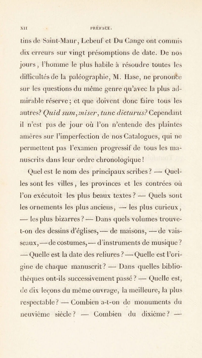 tins de Saint-Maur, Lebeuf et Du Gange ont commis dix erreurs sur vingt présomptions de date. De nos jours ^ l’homme le plus habile à résoudre toutes les difficultés de la paléographie, M. Hase, ne prononce sur les questions du même genre qu’avec la plus ad¬ mirable réserve ; et que doivent donc faire tous les autres? Quidsum^miser\ tune dicturus? il n’est pas de jour où l’on n’entende des plaintes amères sur l’imperfection de nos Catalogues, qui ne permettent pas l’examen progressif de tous les ma¬ nuscrits dans leur ordre chronologique ! Quel est le nom des principaux scribes? — Quel¬ les sont les villes, les provinces et les contrées où l’on exécutoit les plus beaux textes ? — Quels sont les ornements les plus anciens, —■ les plus curieux, — les plus bizarres ? — Dans quels volumes trouve- t-on des dessins d’églises, — de maisons, — de vais¬ seaux,—de costumes,— d’instruments de musique ? — Quelle est la date des reliures ? — Quelle est l’ori¬ gine de chaque manuscrit? — Dans quelles biblio¬ thèques ont-ils successivement passé ? — Quelle est, de dix leçons du même ouvrage, la meilleure, la plus respectable ? — Combien a-t-on de monuments du neuvième siècle? Combien du dixième? —