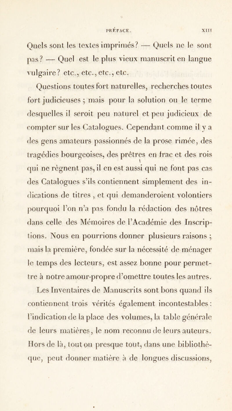 Quels sont les textes imprimés? —• Quels ne le sont pas? — Quel est le plus vieux manuscrit en langue vulgaire? etc., etc., etc., etc. Questions toutes fort naturelles, recherches toutes fort judicieuses ; mais pour la solution ou le terme desquelles il seroit peu naturel et peu judicieux de compter sur les Catalogues. Cependant comme il y a des gens amateurs passionnés de la prose rimée, des tragédies bourgeoises, des prêtres en frac et des rois qui ne régnent pas, il en est aussi qui ne font pas cas des Catalogues s’ils contiennent simplement des in¬ dications de titres , et qui demanderoient volontiers pourquoi l’on n’a pas fondu la rédaction des nôtres dans celle des Mémoires de l’Académie des Inscrip¬ tions. Nous en pourrions donner plusieurs raisons ; mais la première, fondée sur la nécessité de ménager le temps des lecteurs, est assez bonne pour permet¬ tre à notre amour-propre d’omettre toutes les autres. Les Inventaires de Manuscrits sont bons quand ils contiennent trois vérités également incontestables : l’indication de la place des volumes, la table générale de leurs matières, le nom reconnu de leurs auteurs. Hors de là, toutou presque tout, dans une bibliothè¬ que, peut donner matière à de longues discussions.