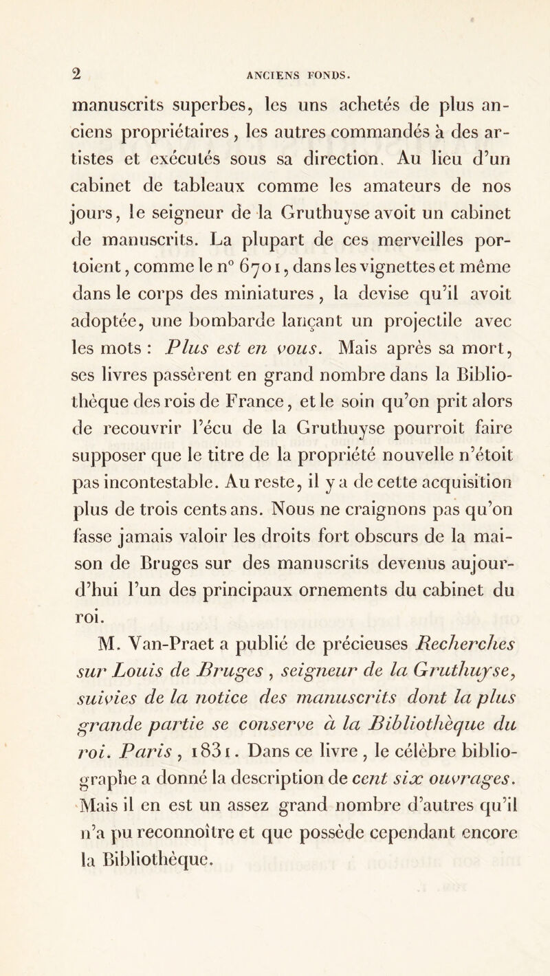 manuscrits superbes, les uns achetés de plus an¬ ciens propriétaires , les autres commandés à des ar¬ tistes et exécutés sous sa direction. Au lieu d’un cabinet de tableaux comme les amateurs de nos jours, le seigneur de la Gruthuyse avoit un cabinet de manuscrits. La plupart de ces merveilles por- toient, comme le n° 6701, dans les vignettes et même dans le corps des miniatures, la devise qu’il avoit adoptée, une bombarde lançant un projectile avec les mots : Plus est en vous. Mais après sa mort, ses livres passèrent en grand nombre dans la Biblio¬ thèque des rois de France, et le soin qu’on prit alors de recouvrir l’écu de la Gruthuyse pourroit faire supposer que le titre de la propriété nouvelle n’étoit pas incontestable. Au reste, il y a de cette acquisition plus de trois cents ans. Nous ne craignons pas qu’on fasse jamais valoir les droits fort obscurs de la mai¬ son de Bruges sur des manuscrits devenus aujour¬ d’hui l’un des principaux ornements du cabinet du roi. M. Van-Praet a publié de précieuses Recherches sur Louis de Bruges , seigneur de la Gruthuyse, suivies de la notice des manuscrits dont la plus grande partie se conserve à la Bibliothèque du roi. Paris , i83i. Dans ce livre , le célèbre biblio¬ graphe a donné la description de cent six ouvrages. Mais il en est un assez grand nombre d’autres qu’il n’a pu reconnoître et que possède cependant encore la Bibliothèque.