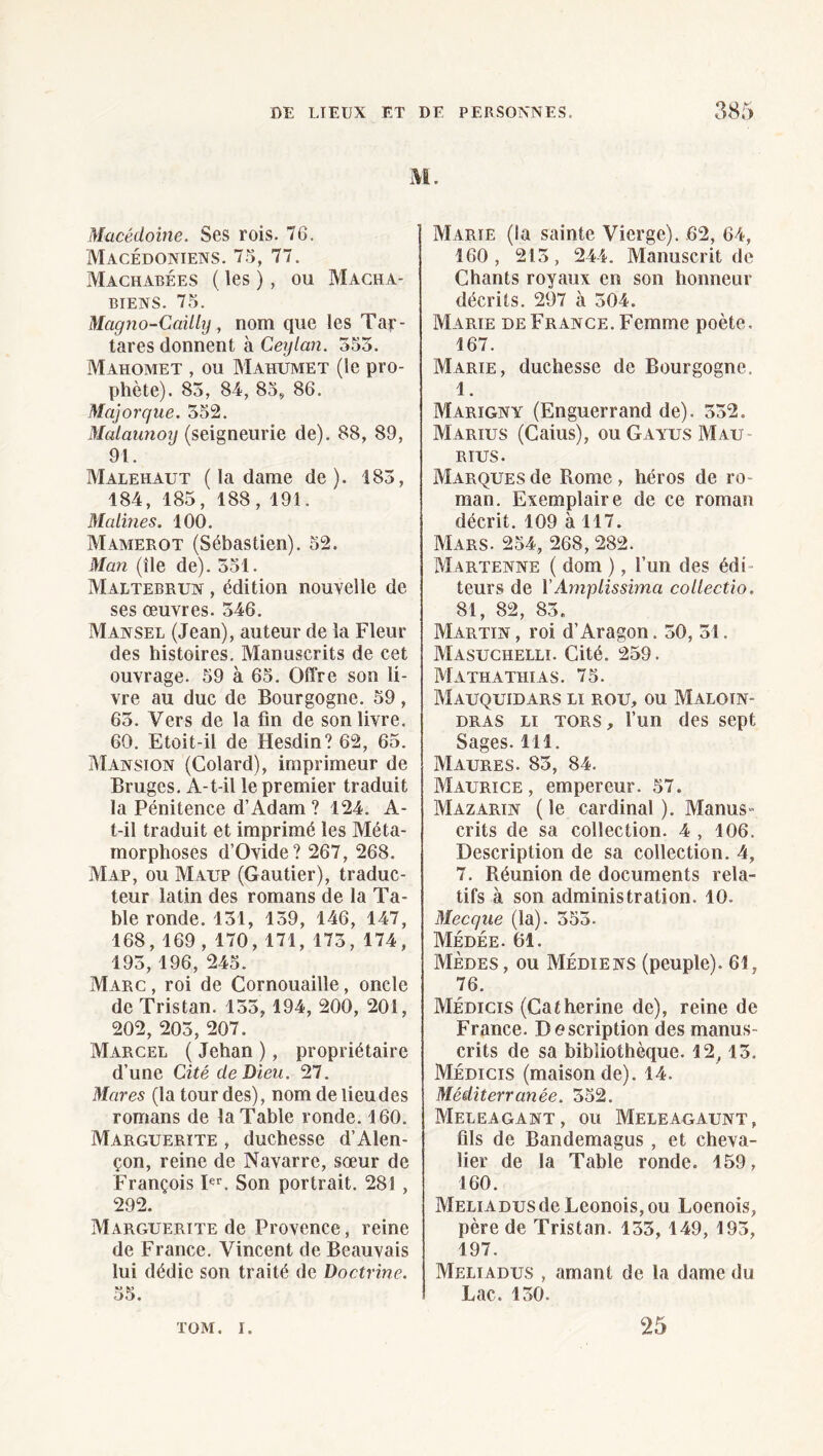 M. Macédoine. Ses rois. 76. Macédoniens. 75, 77. Machabées ( les ), ou Macha- BIENS. 75. Magjio-Cailly, nom que les Tar- tares donnent à Ceijlan. 355. Mahomet , ou Mahumet (le pro¬ phète). 85, 84, 85^ 86. Majorque. 552. Malaurioy (seigneurie de). 88, 89, 91. Malehaut ( la dame de). 185, 184, 185, 188, 191. Matines. 100. Mamerot (Sébastien). 52. Man (île de). 551. Maltebrun , édition nouvelle de ses œuvres. 346. Mansel (Jean), auteur de la Fleur des histoires. Manuscrits de cet ouvrage. 59 à 65. Offre son li¬ vre au duc de Bourgogne. 59, 63. Vers de la fin de son livre. 60. Etoit-il de Hesdin? 62, 65. Mansion (Colard), imprimeur de Bruges. A-t-il le premier traduit la Pénitence d’Adam? 124. A- t-il traduit et imprimé les Méta¬ morphoses d’Ovide? 267, 268. Map, ou Malt (Gautier), traduc¬ teur latin des romans de la Ta¬ ble ronde. 151, 139, 146, 147, 168, 169, 170, 171, 173, 174, 195, 196, 245. Marc , roi de Cornouaille, oncle de Tristan. 133,194, 200, 201, 202, 203, 207. Marcel ( Jehan ), propriétaire d’une Cité de Dieu. 27. Mares (la lourdes), nom de lieu des romans de la Table ronde. 160. Marguerite , duchesse d’Alen¬ çon, reine de Navarre, sœur de François P'’. Son portrait. 281 , 292. Marguerite de Provence, reine de France. Vincent de Beauvais lui dédie son traité de Doctrine, 55. Marie (la sainte Vierge), .62, 64, 160, 213, 244. Manuscrit de Chants royaux en son honneur décrits. 297 à 304. Marie de France. Femme poète, 167. Marie, duchesse de Bourgogne. 1. Marigny (Enguerrand de). 332. Marius (Caius), ou Gayus Mau RIUS. Marques de Rome , héros de ro¬ man. Exemplaire de ce roman décrit, 109 à 117. Mars. 254, 268, 282. Martenne ( dom ), l’un des édi¬ teurs de yAmplissima collectio. 81, 82, 83. Martin , roi d’Aragon. 30, 31. Masuchelli. Cité. 259. Mathathias. 75. MaUQUTDARS II ROU, ou Maloin- DRAS II TORS, l’un dcs sept Sages. 111. Maures. 83, 84. Maurice, empereur, 57. Mazarin ( le cardinal ). Manus¬ crits de sa collection. 4 , 106. Description de sa collection. 4, 7. Réunion de documents rela¬ tifs à son administration. 10. Mecque (la). 353. Médée. 61. Mèdes, ou Médiens (peuple). 61, 76. Médicis (Catherine de), reine de France. Description des manus¬ crits de sa bibliothèque, 12,13. Médicis (maison de). 14. Méditerranée. 352. Meleagant, ou Meleagaunt, fils de Bandemagus, et cheva¬ lier de la Table ronde. 159, 160. MELiADUSdeLeonois,ou Loenois, père de Tristan. 135, 149, 193, 197. Meiiadus , amant de la dame du Lac. 130. TOM, I. 25