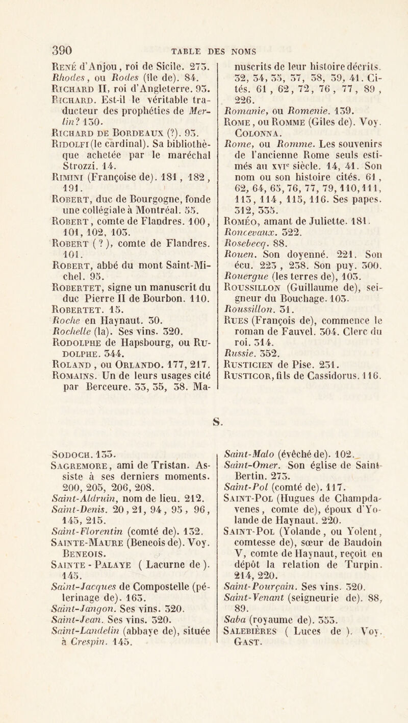 René d’Anjou, roi de Sicile. 275. Rhodes, ou Rodes (île de). 84. Richard II, roi d’Angleterre. 93. Richard. Est-il le véritable tra¬ ducteur des prophéties de Mer- lin ? 130. Richard de Bordeaux (?). 93. RîDOLFi(le cardinal). Sa bibliothè¬ que achetée par le maréchal Strozzi. 14. Rimini (Françoise de). 181, 182 , 191. Robert, duc de Bourgogne, fonde une collégiale à Montréal. 5.3. Robert , comte de Flandres. 100, 101, 102, 103. Robert (?), comte de Flandres. 101. Robert, abbé du mont Saint-Mi¬ chel. 95. Robertet, signe un manuscrit du duc Pierre II de Bourbon. 110. Robertet. 15. Roche en Haynaut. 50. Rochelle {Xdi). Ses vins. 320. Rodolphe de Hapsbourg, ou Ru- DOLPHE. 344. Roland , ou Orlando. 177, 217. Romains. Un de leurs usages cité par Berceure. 33, 35, 38. Ma¬ nuscrits de leur histoire décrits. 32, 34, 35, 37, 38, 39, 41. Ci¬ tés. 61 , 62, 72, 76 , 77 , 89 , 226. Romanie, ou Romenie. 139. Rome , ou Romme (Giles de). Voy. COLONNA. Rome, ou Romme. Les souvenirs de l’ancienne Rome seuls esti¬ més au xvu siècle. 14, 41. Son nom ou son histoire cités. 61, 62, 64, 65,76, 77, 79,110,111, 113, 114, 115, 116. Ses papes. 312, 335. Roméo, amant de Juliette. 181. Roncevaiix. 322. Rosebecq. 88. Rouen. Son doyenné. 221. Son écu. 223 , 238. Son puy. 300. Rouergue (les terres de), 103. Roussillon (Guillaume de), sei¬ gneur du Bouchage. 103. Roussillon. 31. Rues (François de), commence le roman de Fauvel. 304. Clerc du roi. 314. Russie. 352. Rusticien de Pise. 231. RusTicoR,fils de Cassidonis. 116. S. SODOCH.133. Sagremore , ami de Tristan. As¬ siste à ses derniers moments. 200, 205, 206, 208. Saint-Aldruin, nom de lieu. 212. Saint-Denis. 20,21, 94 , 95 , 96, 145, 215. Saint-Florentin (comté de). 132. Sainte-Maure (Beneois de). Voy. Beneois. Sainte - Palaye ( Lacurne de ). 145. Saint-Jacques de Compostelle (pè¬ lerinage de). 163. Saint-Jangon. Ses vins. 320. Saint-Jean. Ses vins. 320. Saint-Landelin (abbaye de), située à Crespin. 145. Saint-Malo (évêché de). 102. Saint-Omer. Son église de Saint- Bertin. 273. Saint-Pol (comté de). 117. Saint-Pol (Hugues de Champda- venes, comte de), époux d’Yo¬ lande de Haynaut. 220. Saint-Pol (Yolande, ou Yolent, comtesse de), sœur de Baudoin V, comte de Haynaut, reçoit en dépôt la relation de Turpin. 214, 220. Saint-Pour gain. Ses vins. 320. Saint-Venant (seigneurie de). 88, 89. Saba (royaume de). 353. Salebières ( Luces de ). Vo\. Gast.