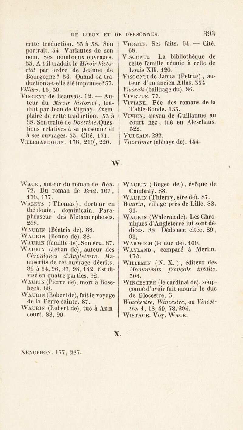 cette traduction. 55 à 58. Son portrait. 54. Variantes de son nom. Ses nombreux ouvrages. 55. A-t-il traduit le Miroir histo- rial par ordre de Jeanne de Bourgogne ? 56. Quand sa tra¬ duction a-t-elle été imprimée? 57. Villars. 15, 30. Vincent de Beauvais. 52. — Au¬ teur du Miroir historial , tra¬ duit par Jean de Vignay. Exem¬ plaire de cette traduction. 53 à 58. Son traité de Boctnne.Ques¬ tions relatives à sa personne et à ses ouvrages. 55. Cité. 171. VllEEHARDOUIN. 178, 210‘, 220. 393 Virgile. Ses faits. 64. —- Cité. 68. ViscoNTi. La bibliothèque de cette famille réunie à celle de Louis XII. 120. ViscoNTi de Janua (Petrus), au¬ teur d’un ancien Atlas. 354. Vivarais (bailliage du). 86. ViVETUS. 77. Viviane. Fée des romans de la Table-Ronde. 155. Vivien, neveu de Guillaume au court nez , tué en Aleschans. 322. VULCAIN. 282. Vuortimer (abbaye de), 144. W. Wace , auteur du roman de Bon. 72. Du roman de Brut. IQl, 170, 177. Waleys (Thomas), docteur en théologie , dominicain. Para- phraseur des Métamorphoses. 268. Waurin (Béatrix de). 88. Waurin (Bonne de). 88. Waurin (famille de). Son écu. 87. Waurin (Jehan de), auteur des Chroniques d’Angleterre. Ma¬ nuscrits de cet ouvrage décrits. 86 à 94, 96, 97, 98, 142. Est di¬ visé en quatre parties. 92. Waurin (Pierre de), mort à Rose- beck. 88. Waurin (Robert de), fait le voyage de la Terre sainte. 87. Waurin (Robert de), tué à Azin- court. 88, 90. Waurin ( Roger de ), évêque de Cambray, 88. Waurin (Thierry, sire de). 87. Waurin, village près de Lille. 88, 91. Waurin (Walerande). Les Chro¬ niques d’Angleterre lui sont dé¬ diées. 88. Dédicace citée. 89, 93, Warwich (le duc de). 100. Wayland , comparé à Merlin. 174. WiLLEMiN (N. X. ) , éditeur des Monuments françois inédits. 304. WiNCESTRE (le cardinal de), soup¬ çonné d’avoir fait mourir le duc de Glocestre. 5. Wmchestre, Wincestre, ou Yinces- tre. 1, 18,40, 78,294. WiSTACE. Voy. Wace. X. Xenophon. 177, 287.