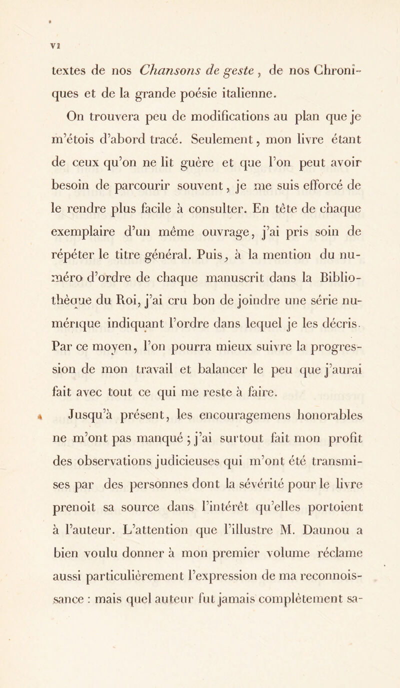 textes de nos Chansons de geste , de nos Ghronî- ques et de la grande poésie italienne. On trouvera peu de modifications au plan que je m’étois d’abord tracé. Seulement, mon livre étant de ceux qu’on ne lit guère et que l’on peut avoir besoin de parcourir souvent, je me suis efforcé de le rendre plus facile à consulter. En tête de chaque exemplaire d’un même ouvrage, j’ai pris soin de répéter le titre général. Puis^ à la mention du nu¬ méro d’ordre de chaque manuscrit dans la Biblio- thèoue du Roi, j’ai cru bon de joindre une série nu¬ mérique indiquant l’ordre dans lequel je les décris. Par ce moyen, l’on pourra mieux suivre la progres¬ sion de mon travail et balancer le peu que j’aurai fait avec tout ce qui me reste à faire. ^ Jusqu’à présent, les encouragemens honorables ne m’ont pas manqué ; j’ai surtout fait mon profit des observations judicieuses qui m’ont été transmi¬ ses par des personnes dont la sévérité pour le livre prenoit sa source dans l’intérêt qu’elles portoient à l’auteur. L’attention que l’illustre M. Daunou a bien voulu donner à mon premier volume réclame aussi particulièrement l’expression de ma reconnois- sance : mais quel auteur fut jamais complètement sa-