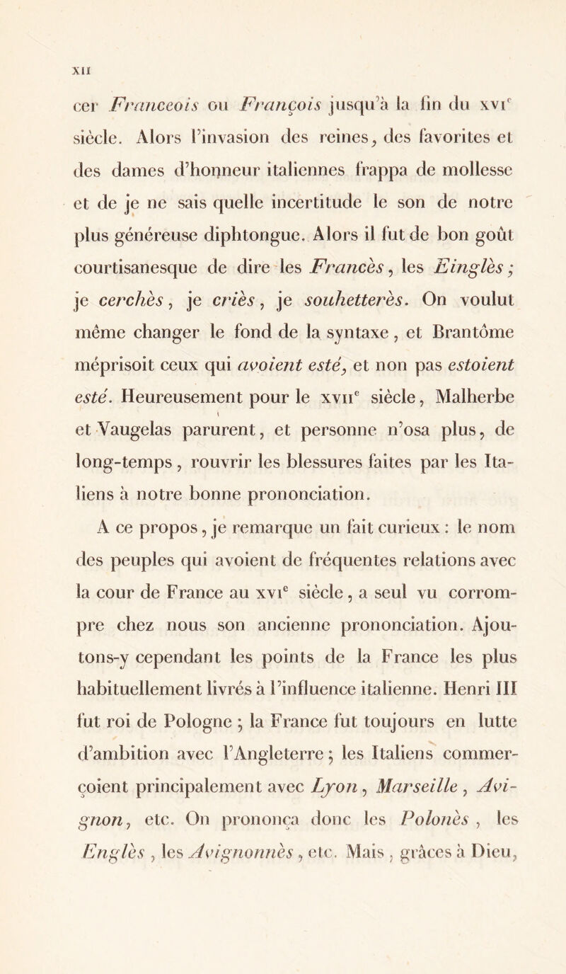 Xll cer Franceois ou François jusqu’à la fin du xvf siècle. Alors l’invasion des reines^ des favorites et des dames d’honneur italiennes frappa de mollesse et de je ne sais quelle incertitude le son de notre plus généreuse diphtongue. Alors il fut de bon goût courtisanesque de dire les Francès ^ les Einglès ; je cerchès, je cries, je souhetterès. On voulut même changer le fond de la syntaxe, et Brantôme méprisoit ceux qui aooient esté^ et non pas estaient esté. Heureusement pour le xv!!* siècle, Malherbe et Vaugelas parurent, et personne n’osa plus, de long-temps , rouvrir les blessures faites par les Ita¬ liens à notre bonne prononciation. A ce propos, je remarque un fait curieux : le nom des peuples qui avoient de fréquentes relations avec la cour de France au xvi® siècle, a seul vu corrom¬ pre chez nous son ancienne prononciation. Ajou- tons-y cependant les points de la France les plus habituellement livrés à l’influence italienne. Henri IH fut roi de Pologne ; la France fut toujours en lutte d’ambition avec l’Angleterre ; les Italiens commer- çoient principalement avec Lyon, Marseille , Avi¬ gnon., etc. On prononça donc les Polonès , les Englès , les Avignonnès , etc. Mais , grâces à Dieu,