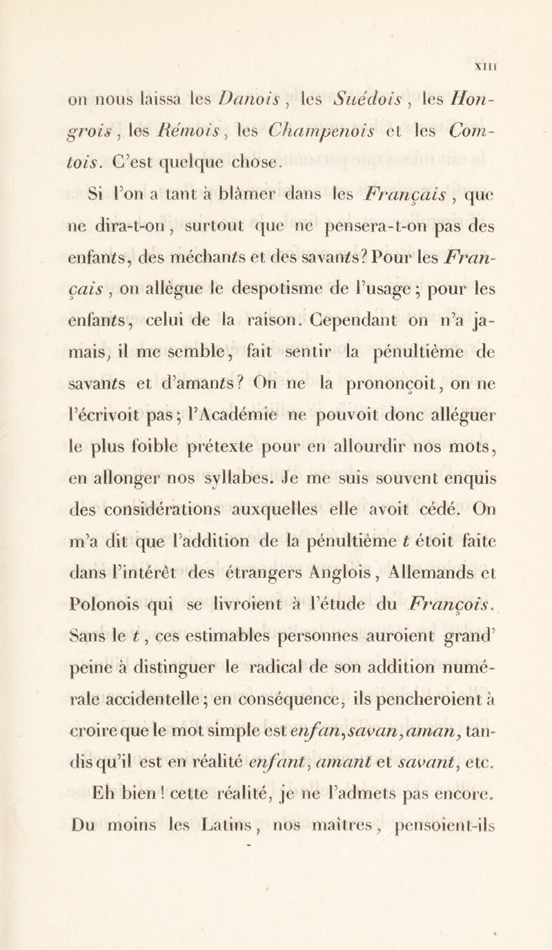 on nous laissa les Danois , les Suédois ^ les Hon¬ grois , les Rémois, les Champenois et les Com¬ tois. C’est quelque chose. Si l’on a tant à blâmer dans les Français ^ que ne dira-t-on, surtout que ne pensera-t-on pas des enfants, des méchants et des savants? Pour les Fran¬ çais , on allègue le despotisme de l’usage ; pour les enfants, celui de la raison. Cependant on n’a ja¬ mais^ il me semble, fait sentir la pénultième de savants et d’amants ? On ne la prononçoit, on ne l’écrivoit pas ; l’Académie ne pouvoit donc alléguer le plus foible prétexte pour en allourdir nos mots, en allonger nos syllabes. Je me suis souvent enquis des considérations auxquelles elle avoit cédé. On m’a dit que l’addition de la pénultième t étoit faite dans l’intérêt des étrangers Anglois, Allemands et Polonois qui se livroient à l’étude du François. Sans le t, ces estimables personnes auroient grand’ peine à distinguer le radical de son addition numé¬ rale accidentelle ; en conséquence, ils pencheroient à croire que le mot simple est enfan.^saoanyamany tan¬ dis qu’il est en réalité enfant., amant et saoant., etc. Eh bien ! cette réalité, je ne l’admets pas encore. Du moins les Latins, nos maîtres, pensoient-ils