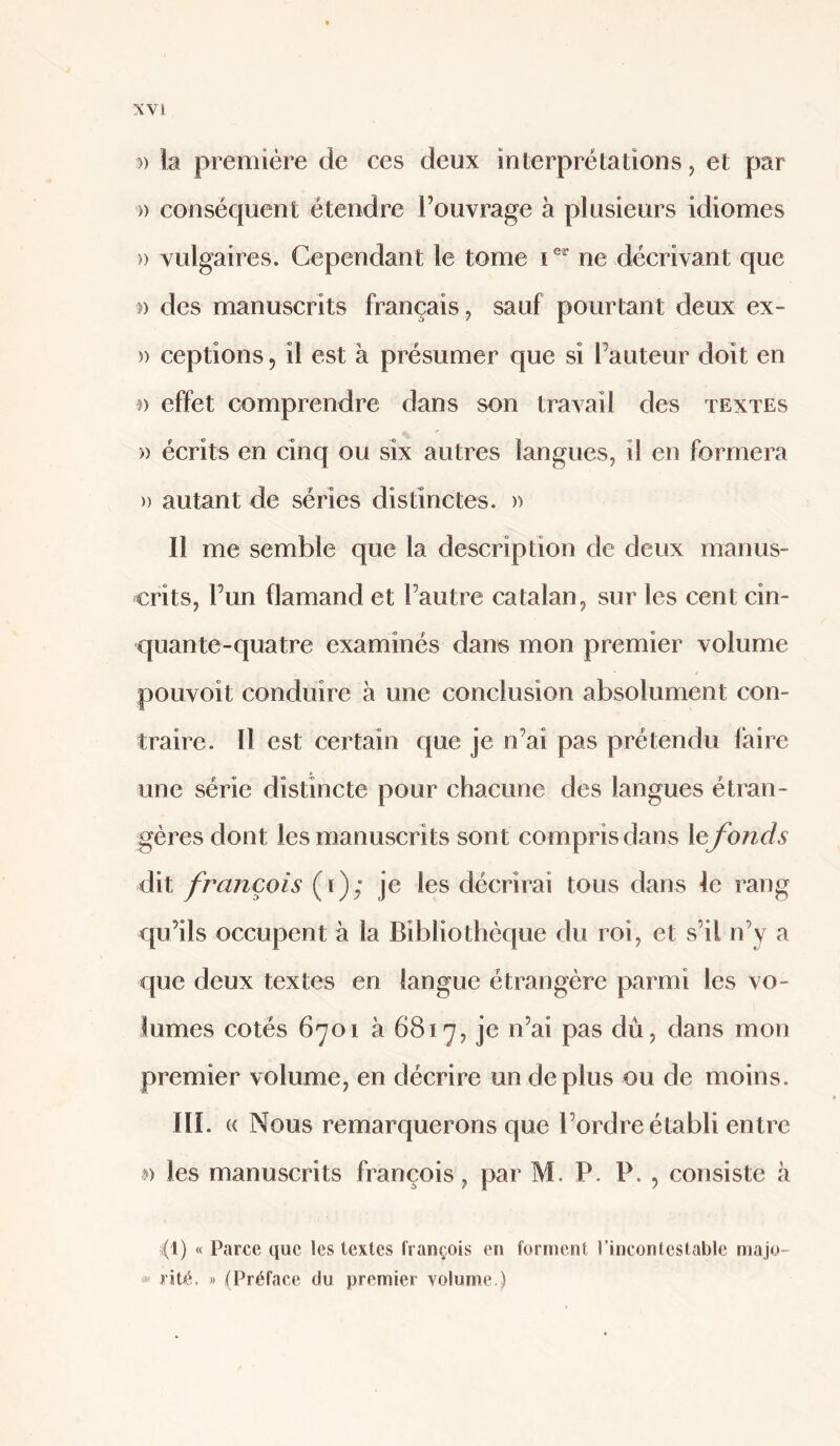 » k première de ces deux interprétations, et par » conséquent étendre l’ouvrage à plusieurs idiomes » vulgaires. Cependant le tome C ne décrivant que )) des manuscrits français ^ sauf pourtant deux ex- » ceptions, il est à présumer que si l’auteur doit en effet comprendre dans son travail des textes » écrits en cinq ou six autres langues, il en formera » autant de séries distinctes. » Il me semble que la description de deux manus¬ crits, l’un flamand et l’autre catalan, sur les cent cin¬ quante-quatre examinés dans mon premier volume poLivoit conduire à une conclusion absolument con¬ traire. 11 est certain que je n’ai pas prétendu faire une série distincte pour chacune des langues étran¬ gères dont les manuscrits sont compris dans le fonds dit français (i); je les décrirai tous dans le rang qu’ils occupent à la Bibliothèque du roi, et s’il n’y a que deux textes en langue étrangère parmi les vo¬ lumes cotés 6701 à 6817, je n’ai pas dû, dans mon premier volume, en décrire un déplus ou de moins. III. « Nous remarquerons que l’ordre établi entre w les manuscrits françois, par M. P. P. , consiste à (1) « Parce que les textes françois en forment l’incontestable majo- <>• rit^. » (Préface du premier volume.)