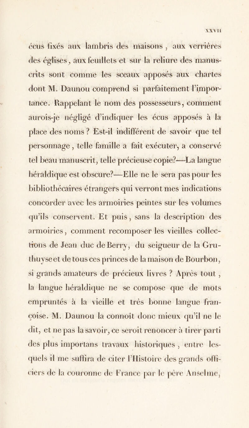 ccus fixés aux lamlaris des maisons , aux verrières des églises^ aux feuillets et sur la reliure des manus¬ crits sont comme les sceaux apposés aux chartes dont M. Daunou comprend si parfaitement himpor- tance. Rappelant le nom des possesseurs, comment aurois-je négligé d’indiquer les écus apposés à la place des noms ? Est-il indifférent de savoir que tel personnage, telle famille a fait exécuter, a conservé tel beau manuscrit, telle précieuse copie?—La langue héraldique est obscure?—Elle ne le sera pas pour les bibliothécaires étrangers qui verront mes indications concorder avec les armoiries peintes sur les volumes qu’ils conservent. Et puis, sans la description des armoiries, comment recomposer les vieilles collec- ttons de Jean duc de Berry, du seigueur de la Gru- thuyse et de tous ces princes de la maison de Bourbon, si grands amateurs de précieux livres ? Après tout, la langue héraldique ne se compose que de mots empruntés à la vieille et très bonne langue fran- çoise. M. Daunou la connoît donc mieux qu’il ne le dit, et ne pas la savoir^ ce seroit renoncer à tirer parti des plus importans travaux historiques , entre les¬ quels il me suffira de citer l’Histoire des grands offi¬ ciers de la couronne de France par le père Anselme,